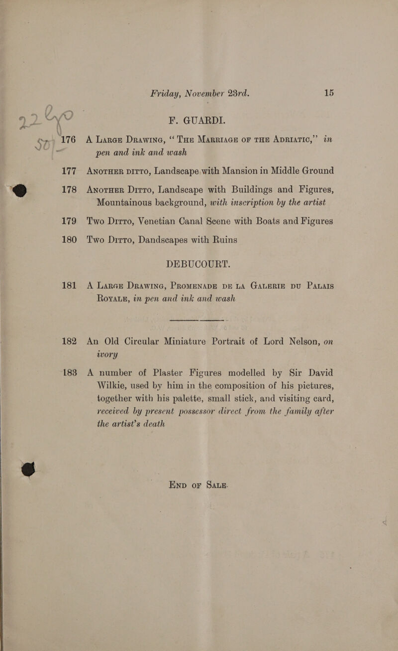    177 178 179 180 181 182 183 Friday, November 23rd. 15 F. GUARDI. A Lares Drawine, ‘“ THe MarriaGeE oF THE ADRIATIC,” 17 pen and ink and wash ANOTHER DirTo, Landscape with Mansion in Middle Ground Anotuer Ditto, Landscape with Buildings and Figures, Mountainous background, with inscription by the artist Two Dirro, Venetian Canal Scene with Boats and Figures Two Drrro, Dandscapes with Ruins DEBUCOURT. A Larear Drawine, PROMENADE DE LA GALERIE DU Panals Royvaug, in pen and ink and wash An Old Cireular Miniature Portrait of Lord Nelson, on wory A number of Plaster Figures modelled by Sir David Wilkie, used by him in the composition of his pictures, _ together with his palette, small stick, and visiting card, recewed by present possessor direct from the family after the artist’s death END oF SALE.
