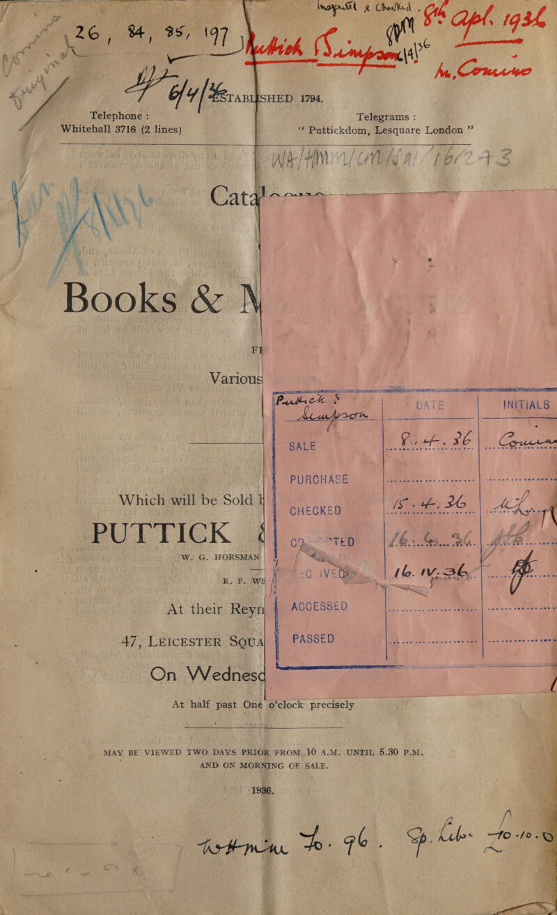 ft ‘6 6, 4, 368 ; ae m 97 fi \i ’ Pe Bi eo vy é Telephone : a Whitehall 3716 (2 lines)   Telegrams : ‘* Puttickdom, Lesquare London ”  / Al [ Oy j A’ 4 Ae gy F 4, AICTE is fan Se i ik oad   Books  Various | ; Pack hath eet DATE INITIALS SALE Rok. 26   PURCHASE Which will be Sold PUTTICK WwW. G. HORSMAN | CHECKED  y RK mf AVE ie. Sc ll At their Reyr| | Accesseo 47, LEICESTER SQUA On Wednes At half past One o’clock precisely | PASSED 2-4 sckpesiaet echo MAY BE’ VIEWED TWO DAYS PRIOR FROM ..10 A.M. UNTIL 5,30 P.M. AND ON MORNING OF SALE. 1936. he q | © —Fo-/0. 