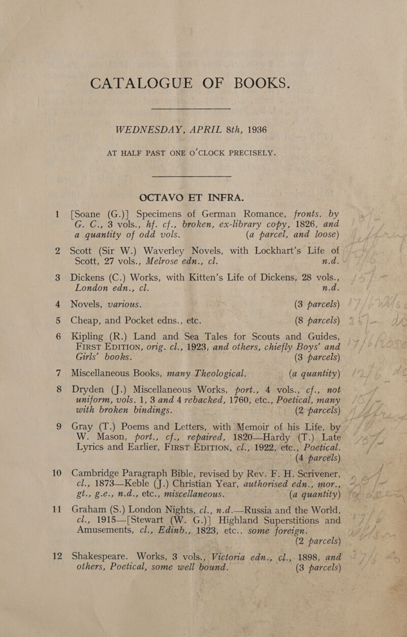 10 11 Ne CATALOGUE OF BOOKS. WEDNESDAY, APRIL 8th, 1936 AT HALF PAST ONE O CLOCK PRECISELY. OCTAVO ET INFRA. [Soane (G.)] Specimens of German Romance, fronts. by G. C., 3 vols., hf. cf., broken, ex-library copy, 1826, and a quantity of odd vols. (a parcel, and loose) Scott (Sir W.) Waverley Novels, with Lockhart’s Life of Scott, 27 vols., Melrose edn., cl. n.d. Dickens (C.) Works, with Kitten’s Life of Dickens, 28 vols., London edn., cl. n.d. Novels, various. (3 parcels) Cheap, and Pocket edns., etc. (8 parcels) Kipling (R.) Land and Sea Tales for Scouts and Guides, First EDITION, orig. cl., 1923, and others, chiefly Boys’ and Girls’ books. (3 parcels) Miscellaneous Books, many Theological. (a quantity) Dryden (J.) Miscellaneous Works, port., 4 vols., cf., not uniform, vols. 1, 3 and 4 rebacked, 1760, etc., Poetical, many with broken bindings. | (2 parcels) W. Mason, port., cf., repaired, 1820-—-Hardy (T.) Late Lyrics and Earlier, First Epition, cl., 1922, etc., Poetical. 3 | (4 parcels) Cambridge Paragraph Bible, revised by Rev. F. H. Scrivener, cl., 1873—Keble (J.) Christian Year, authorised edn., mor., Graham (S.) London Nights, cl., 7.d._—Russia and the World, cl., 1915—[Stewart (W. G.)] Highland Superstitions and Amusements, cl., Edinb., 1823, etc., some foreign. / (2 parcels) Shakespeare. _ Works, 3 vols., Victoria edn., Ws 1898, and