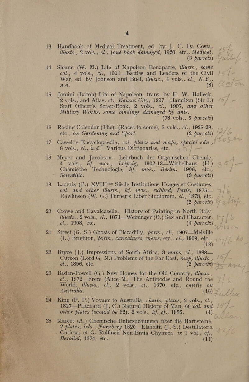  13 14 15 16 17 18 19 20 Zi 22 23 24 25 4 Handbook of Medical Treatment, ed. by J. C. Da Costa, tllusts., 2 vols., cl., (one back damaged, 1920, etc., Medical. (3 parcels) Sloane (W. M.) Life of Napoleon Bonaparte, tllusts., some col., 4 vols., cl., 1901—Battles and Leaders of the Civil War, ed. by Johnson and Buel, illusts., 4 vols., cl., N.Y., n.d. (8) Jomini (Baron) Life of Napoleon, trans. by H. W. Halleck, 2 vols., and Atlas, cl., Kansas City, 1897—-Hamilton (Sir I.) Military Works, some bindings damaged by ants. (78 vols., 5 parcels) Racing Calendar (The), (Races to come), 5 vols., cl., 1925-29, Cassell’s Encyclopaedia, col. plates and maps, SPEaG edn., 8 vols., cl., n.d.—Various Dictionaries, etc. | Meyer and Jacobson. Lehrbuch der Organischen Chemie, 4 vols., hf. mor., Leipzig, 1902-18—Wichelhaus (H.) Chemische Technologie, hf. mor., Berlin, 1906, etc., Scientific. (3 parcels) Lacroix (P.) XVIII™&lt; Siécle Institutions Usages et Costumes, col. and other illusts., hf. mor., rubbed, Paris, 1875— ~* Rawlinson (W. G.) Turner’s Liber Studiorum, c/., 1878, etc. Crowe and Cavalcaselle. History of Painting in North Italy, ilusts.. 2 vols., cl., 1871—Weininger (O.) Sex and Character, | ‘el.S (1908, etc. (4 parcels) Street (G. S.) Ghosts of Piccadilly, ports., cl., 1907—Melville (18) Bryce (J.) Impressions of South Africa, 3 maps, cl., 1898— Curzon (Lord G. N.) Problems of the Far East, map, illusts., * Ci, 1896, -etc. (2 parcels» Baden-Powell (G.) New Homes for the Old Country, illusts., World, tllusts., cl., 2 vols., cl., 1870, etc., chiefly on Australia. (18) » King (P. P.) Voyage to Australia, charts, plates, 29Ol\s., cl., 1827—_Pritchard (J. C.) Natural History of Man, 60 col. and other plates (should be 62), 2 vols., hf. cf., 1855. (4) Marcet (A.) Chemische Untersuchungen tiber die Harnsteine, 2 plates, bds., Niirnberg 1820—Elsholtii (J. S. ) Destillatoria . Curiosa, et G. Rolfincii. Non-Entia Chymica, im 1 vol. Mele;