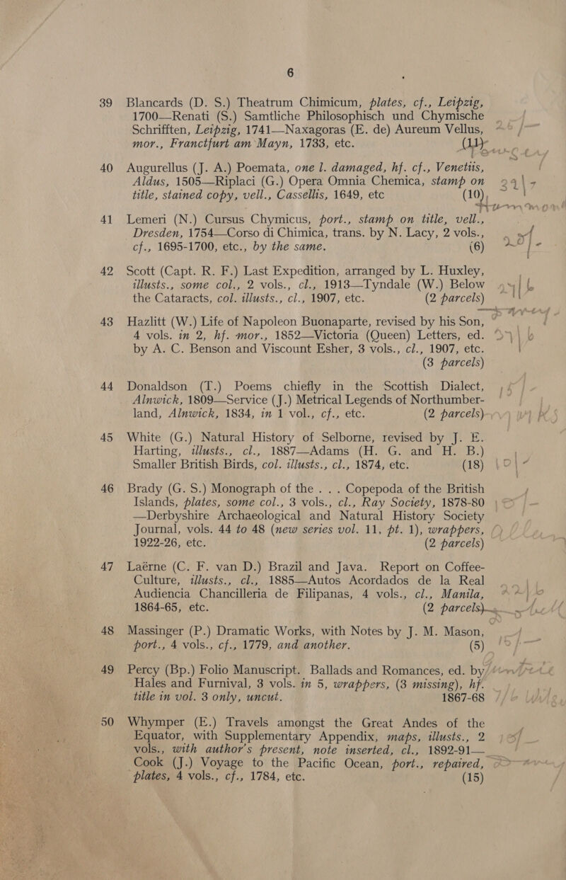 39 40 41 42 43 44 45 46 47 48 49 50 6 Blancards (D. S.) Theatrum Chimicum, plates, cf., Leipzig, 1700—Renati (S.) Samtliche Philosophisch und Chymische Schrifften, Letpzig, 1741—Naxagoras (E. de) Aureum Vellus, Augurellus (J. A.) Poemata, one 1. damaged, hf. cf., Venetus, Aldus, 1505—Riplaci (G.) Opera Omnia Chemica, stamp on Lemeri (N.) Cursus Chymicus, port., stamp on title, vell., _ Dresden, 1754—Corso di Chimica, trans. by N. Lacy, 2 vols., cf., 1695-1700, etc., by the same. (6) Scott (Capt. R. F.) Last Expedition, arranged by L. Huxley, illusts., some col., 2 vols., cl., 1918—Tyndale (W.) Below the Cataracts, col. tllusts., cl., 1907, etc. (2 parcels) A vols. in 2, hf. mor., 1852—Victoria (Queen) Letters, ed. by A. C. Benson and Viscount Esher, 3 vols., cl., 1907, etc. (3 parcels) Donaldson (T.) Poems chiefly in the ‘Scottish Dialect, land, Alnwick, 1834, in 1 vol., cf., etc. (2 parcels) White (G.) Natural History of Selborne, revised by J. E. Harting, \illésts., | cl.,, 1887--Adams’ (H. “G.+and* H: B:) Smaller British Birds, col. illusts., cl., 1874, etc. (18) Brady (G. S.) Monograph of the . . . Copepoda of the British —Derbyshire Archaeological and Natural History Society Journal, vols. 44 to 48 (new series vol. 11, pt. 1), wrappers, 1922-26, etc. (2 parcels) Laérne (C. F. van D.) Brazil and Java. Report on Coffee- Culture, illusts., cl., 1885—-Autos Acordados de la Real Audiencia Chancilleria de Filipanas, 4 vols., cl., Manila, port., 4 vols., cf., 1779, and another. (5) Hales and Furnival, 3 vols. in 5, wrappers, (3 missing), hf. title in vol. 3 only, uncut. 1867-68 Whymper (E.) Travels amongst the Great Andes of the Equator, with Supplementary Appendix, maps, illusts., 2