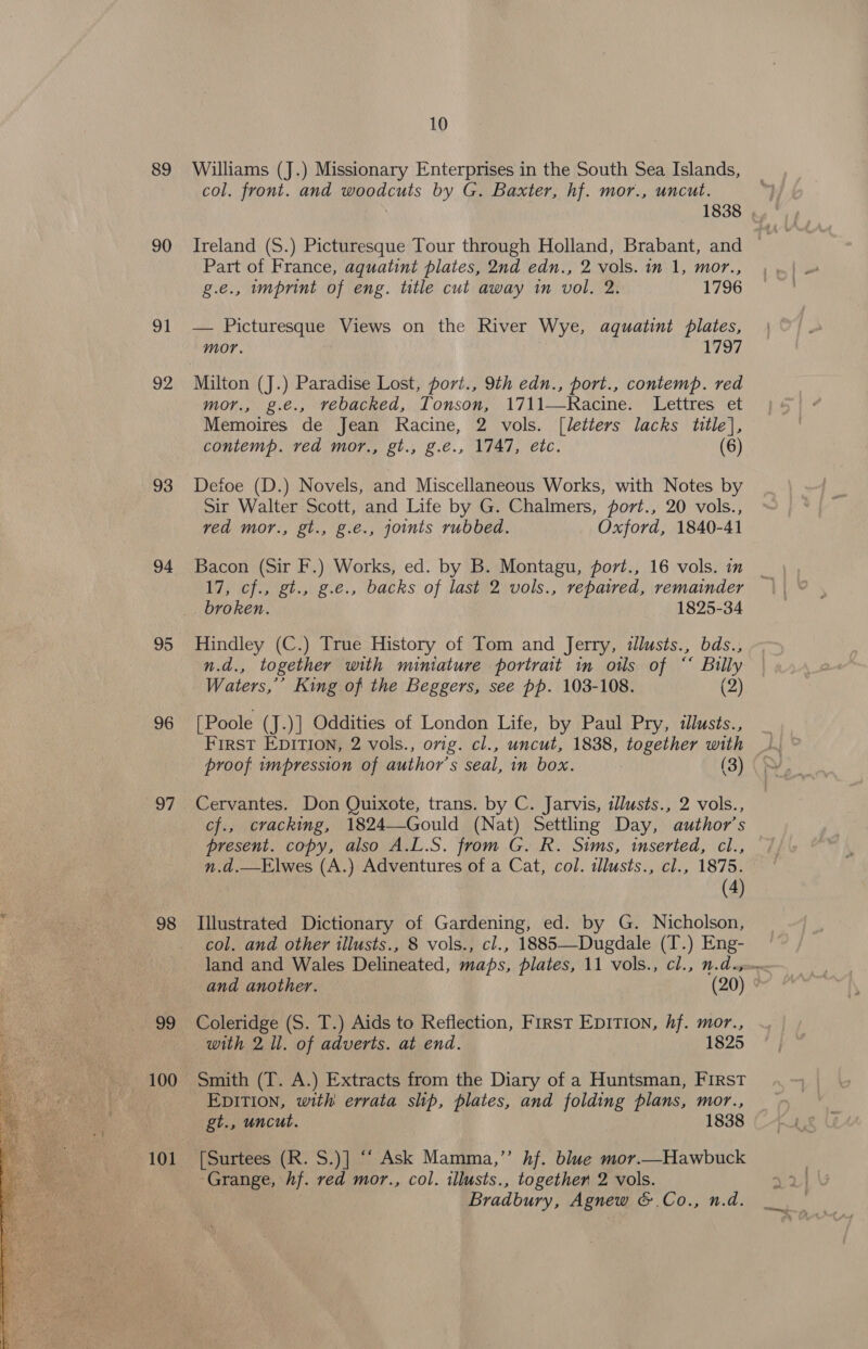  90 91 OZ 93 94 95 96 7 oe 10 col. front. and woodcuts by G. Baxter, hf. mor., uncut. 1838 , Ireland (S.) Picturesque Tour through Holland, Brabant, and Part of France, aquatint plates, 2nd edn., 2 vols. in 1, mor., g.e., imprint of eng. title cut away in vol. 2. 1796 — Picturesque Views on the River Wye, aquatint plates, mor. 1797 mor, p.e.,,\veoacwed,.:lonson, 1711-RKacine;: Lettres ‘et Memoires de Jean Racine, 2 vols. [letters lacks title}, Defoe (D.) Novels, and Miscellaneous Works, with Notes by Sir Walter Scott, and Life by G. Chalmers, fort., 20 vols., ved mor., gt., g.e., joimts rubbed. Oxford, 1840-41 Bacon (Sir F.) Works, ed. by B. Montagu, porvt., 16 vols. in 17, cf., gt., g.e., backs of last 2 vols., repaired, remainder broken. 1825-34 Hindley (C.) True History of Tom and Jerry, illusts., bds., n.d., together with miniature portrait in otls of “‘ Billy Waters,’ King of the Beggers, see pp. 103-108. (2) [Poole (J.)] Oddities of London Life, by Paul Pry, dllusts., First EDITION, 2 vols., orig. cl., uncut, 1838, together with proof impression of author's seal, in box. (3) Cervantes. Don Quixote, trans. by C. Jarvis, illusts., 2 vols., cf., cracking, 1824—Gould (Nat) Settling Day, author’s present. copy, also A.L.S. from G. R. Sims, inserted, cl., n.d.—Elwes (A.) Adventures of a Cat, col. tllusts., cl., 1875. (4) Illustrated Dictionary of Gardening, ed. by G. Nicholson, col. and other illusts., 8 vols., cl., 1885—-Dugdale (T.) Eng- land and Wales Delineated, maps, plates, 11 vols., cl., n.d.s=» and another. (20) Coleridge (S. T.) Aids to Reflection, First Eprrion, hf. mor., with 2 ll. of adverts. at end. 1825 Smith (T. A.) Extracts from the Diary of a Huntsman, First _EpitTion, with errata slip, plates, and folding plans, mor., gt., uncut. 1838 Grange, hf. red mor., col. illusts., together 2 vols. Bradbury, Agnew &amp;.Co., n.d.