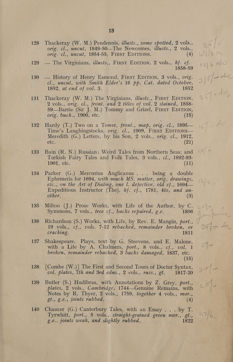 128 129 130 131 132 133 134 135 136 137 138 139 140 13 Thackeray (W. M.) Pendennis, illusts., some spotted, 2 vols., orig. cl., uncut, 1849-50—The Newcomes, tllusts., 2 vols., orig. cl., uncut, 1854-55, FIRST EDITIONS. (4) — The Virginians, illusts., FIRST EDITION, 2 vols., Af. cf. 1858-59 — History of Henry Esmond, First EpITIon, 3 vols., orig. cl., uncut, with Smith Elder's 16 pp. Cat. dated October, 1852, at end of vol. 3. | 1852 Thackeray (W. M.) The Virginians, tlusts., FIRST EDITION, 2 vols., orig. cl., front. and 2 titles of vol. 2 stained, 1858- 59—Barrie (Sir J. M.) Tommy and Grizel, First EDITION, orig. buck., 1900, etc. (15) Hardy (T.) Two on a Tower, front., map, orig. cl., 1895— Time’s Laughingstocks, orig. cl., 1909, First EDITIONS— Merecitii |G.) Letters, ‘by ms2s0n, 2 vols. orgie. rcl., 19172, ete; (21) Bain (R. N.) Russian; Weird Tales from Northern Seas; and Turkish Fairy Tales and Folk Tales, 3 vols., cl., 1892-93- TOOT, ete. (11) Parker (G.) Mercurius Anglicanus . .. being a double Ephemeris for 1694, with much MS. matter, orig.. drawings, etc., on the Art of Dialing, one |. defective, old cf., 1694— Expeditious Instructor (The), Af. cf., 1781, 4to, and an- other. (3) Milton (J.) Prose Works, with Life of the Author, by C. Symmons, 7 vols., tree cf., backs repaired, g.e. 1806 Richardson (S.) Works, with Life, by Rev. E. Mangin, port., 19 vols., cf., vols. 7-12 rebacked, remainder broken, or cracking. 1811 Shakespeare. Plays, text by G. Steevens, and E. Malone, with a Life by A. Chalmers, port., 8 vols., cf., vol. 1 broken, remainder rebacked, 3 backs damaged, 1887, etc. (15) [Combe (W.)] The First and Second Tours of Doctor Syntax, col. plates, 7th and 3rd edns., 2 vols., russ., gt. 1817-20 Butler (S.) Hudibras, with Annotations by Z. Grey, port., plates, 2 vols., Cambridge, 1744—Genuine Remains, with Notes by R. Thyer, 2 vols., 1759, together 4 vols., mor., gt., g.e., joints rubbed. (4) Chaucer (G.) Canterbury Tales, with an Essay .. . by T. Tyrwhitt, port., 5 vols., straight-grained green mor., gt., g.e.. joints weak, and slightly rubbed. 1822
