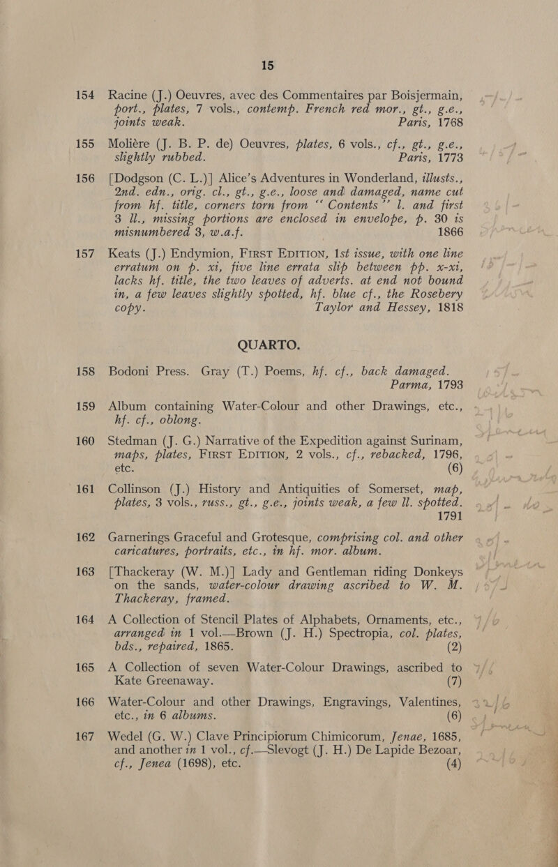 154 155 156 157 158 159 160 161 162 163 164 165 166 167 15 Racine (J.) Oeuvres, avec des Commentaires par Boisjermain, port., plates, 7 vols., contemp. French red mor., gt., g.é., joints weak. Paris, 1768 Moliére (J. B. P. de) Oeuvres, lates, 6 vols., cf., gt., g.e., slightly rubbed. Paris, 1773 [Dodgson (C. L.)] Alice’s Adventures in Wonderland, ‘Jlusts., 2nd. edn., orig. cl., gt., g.e., loose and damaged, name cut from hf. title, corners torn from ‘‘ Contents’’ l. and first 3 ll., missing portions are enclosed in envelope, p. 30 1s misnumbered 3, w.a.f. | 1866 Keats (J.) Endymion, First Epition, 1st issue, with one line erratum on p. x1, five line errata slip between pp. x-x1, lacks hf. title, the two leaves of adverts. at end not bound in, a few leaves slightly spotted, hf. blue cf., the Rosebery copy. Taylor and Hessey, 1818 QUARTO. Bodoni Press. Gray (T.) Poems, hf. cf., back damaged. Parma, 1793 Album containing Water-Colour and other Drawings, etc., hf. cf., oblong. Stedman (J. G.) Narrative of the Expedition against Surinam, maps, plates, FIRST EDITION, 2 vols., cf., rebacked, 1796, etc. (6) Collinson (J.) History and Antiquities of Somerset, map, plates, 3 vols., russ., gt., g.e., joints weak, a few ll. spotted. 1791 Garnerings Graceful and Grotesque, comprising col. and other caricatures, portraits, etc., in hf. mor. album. [Thackeray (W. M.)] Lady and Gentleman riding Donkeys on the sands, water-colour drawing ascribed to W. M. Thackeray, framed. A Collection of Stencil Plates of Alphabets, Ornaments, etc., arranged in 1 vol.—Brown (J. H.) Spectropia, col. plates, bds., repaired, 1865. (2) A Collection of seven Water-Colour Drawings, ascribed to Kate Greenaway. (7) Water-Colour and other Drawings, Engravings, Valentines, etc., in 6 albums. (6) Wedel (G. W.) Clave Principiorum Chimicorum, Jenae, 1685, and another 7m 1 vol., cf.—Slevogt (J. H.) De Lapide Bezoar, /