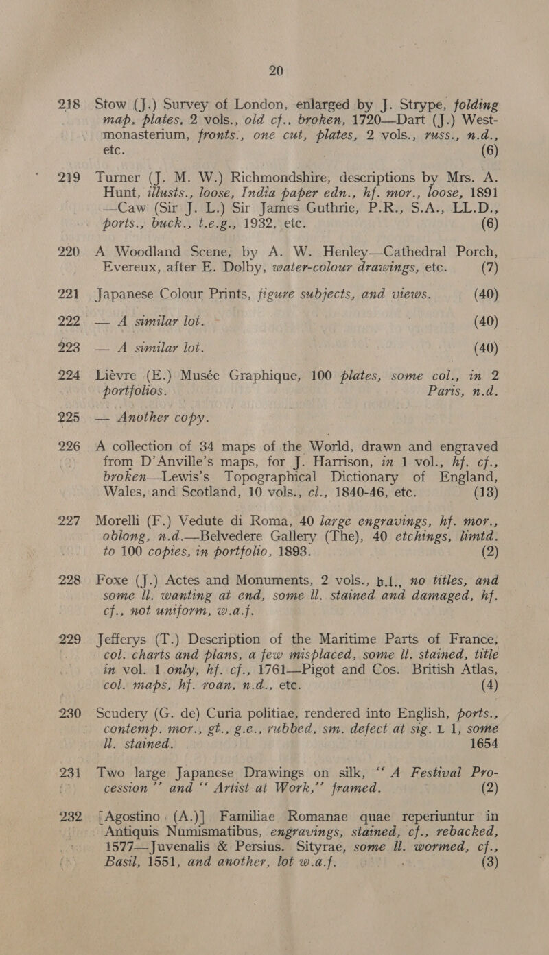 218 219 220 921 229 293 224 225 226 227 228 229 231 20 Stow (J.) Survey of London, enlarged by J. Strype, folding map, plates, 2 vols., old cf., broken, 1720—Dart (J.) West- monasterium, fronts., one cut, a 2 vols., russ., n.d., etc. (6) Turner (J. M. W.) Richmondshire, descriptions by Mrs. A. Hunt, tlusts., loose, India paper edn., hf. mor., loose, 1891 —Caw (Sir J. L.) Sir James Buthe, P:R i Age LL.D., ports., buck.;'t.e.g:,.1932, ete. (6) A Woodland Scene, by A. W. Henley—Cathedral Porch, Evereux, after E. Dolby, water-colour drawings, etc. (7) Japanese Colour Prints, figure subjects, and views. (40) — A similar lot. ; (40) — A similar lot. vba (40) Liévre (E.) Musée Graphique, 100 plates, some col., in 2 portfolios. Pans, n.d. a Another copy. A collection of 34 maps of the World, drawn and engraved from D’Anville’s maps, for J. Harrison, im 1 vol., hf. cf. broken—Lewis’s Topographical Dictionary of England, Wales, and Scotland, 10 vols., cl., 1840-46, etc. (13) Morelli (F.) Vedute di Roma, 40 large engravings, hf. mor., oblong, n.d.—Belvedere Gallery (The), 40 etchings, lmtd. to 100 copies, in portfolio, 1893. (2) Foxe (J.) Actes and Monuments, 2 vols., h.l., no titles, and some Il. wanting at end, some ll. stained and damaged, hf. cf., not uniform, w.a.f. Jefferys (T.) Description of the Maritime Parts of France, col. charts and plans, a few misplaced, some Il. stained, title in vol. 1 only, hf. cf., 1761—Pigot and Cos. British Atlas, col. maps, hf. roan, n.d., ete. (4) Scudery (G. de) Curia politiae, rendered into English, ports., contemp. mor., gt., g.e., rubbed, sm. defect at sig. L 1, some ll. stained. | | 1654 Two large Japanese Drawings on silk, “‘ A Festival Pro- cession” and “* Artist at Work,”’ framed. (2) | Agostino: (A.)|. Familiae Romanae quae reperiuntur in Antiquis Numismatibus, engravings, stained, cf., rebacked, 1577—-Juvenalis &amp; Persius. Sityrae, some Il. wormed, cf., Basil, 1551, and another, lot w.a.f. » (3)