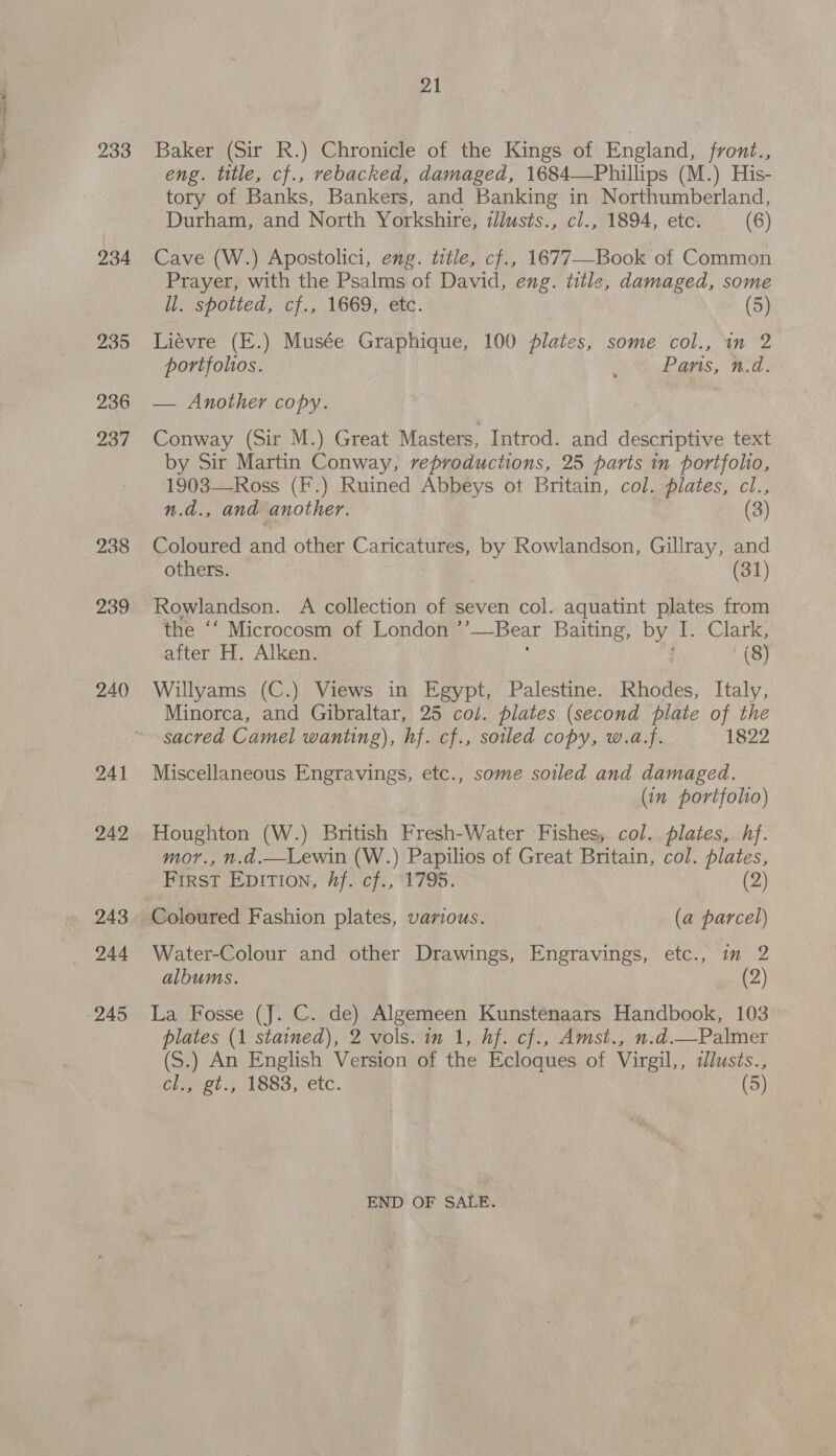 i i 233 234 235 236 237 238 239 240 21 Baker (Sir R.) Chronicle of the Kings of England, front., eng. title, cf., rebacked, damaged, 1684—Phillips (M.) His- tory of Banks, Bankers, and Banking in Northumberland, Durham, and North Yorkshire, illusts., cl., 1894, etc. (6) Cave (W.) Apostolici, eng. title, cf., 1677—-Book of Common Prayer, with the Psalms of David, eng. title, damaged, some ll. spotted, cf., 1669, etc. (5) Liévre (E.) Musée Graphique, 100 plates, some col., in 2 portfolios. : Pans, n.d. — Another copy. Conway (Sir M.) Great Masters, Introd. and descriptive text by Sir Martin Conway, reproductions, 25 parts in portfolio, 1903—Ross (F.) Ruined Abbeys ot Britain, col. plates, cl., n.d., and another. (3) Coloured and other Caricatures, by Rowlandson, Gillray, and others. (31) Rowlandson. A collection of seven col. aquatint plates from the ‘* Microcosm of London ’’—-Bear Baiting, by I. Clark, after H. Alken. ; nf (8) Willyams (3) Views in Egypt, Palestine. Rhodes, Italy, Minorca, and Gibraltar, 25 col. plates (second plate of the sacred Camel wanting), hf. cf., soiled copy, w.a.f. 1822 Miscellaneous Engravings, etc., some soiled and damaged. (in portfolio) Houghton (W.) British Fresh-Water Fishes, col. plates, hf. mor., n.d.—Lewin (W.) Papilios of Great Britain, col. plates, FIRST EDITION, Aj. cf., ‘1795. (2) Water-Colour and other Drawings, Engravings, etc., im 2 albums. (2) La Fosse (J. C. de) Algemeen Kunstenaars Handbook, 103 plates (1 stained), 2 vols. in 1, hf. cf., Amst., n.d.—Palmer (S.) An English Version of the Ecloques of Virgil,, i£lusts., Clavel 731883, etc. (5) END OF SALE.