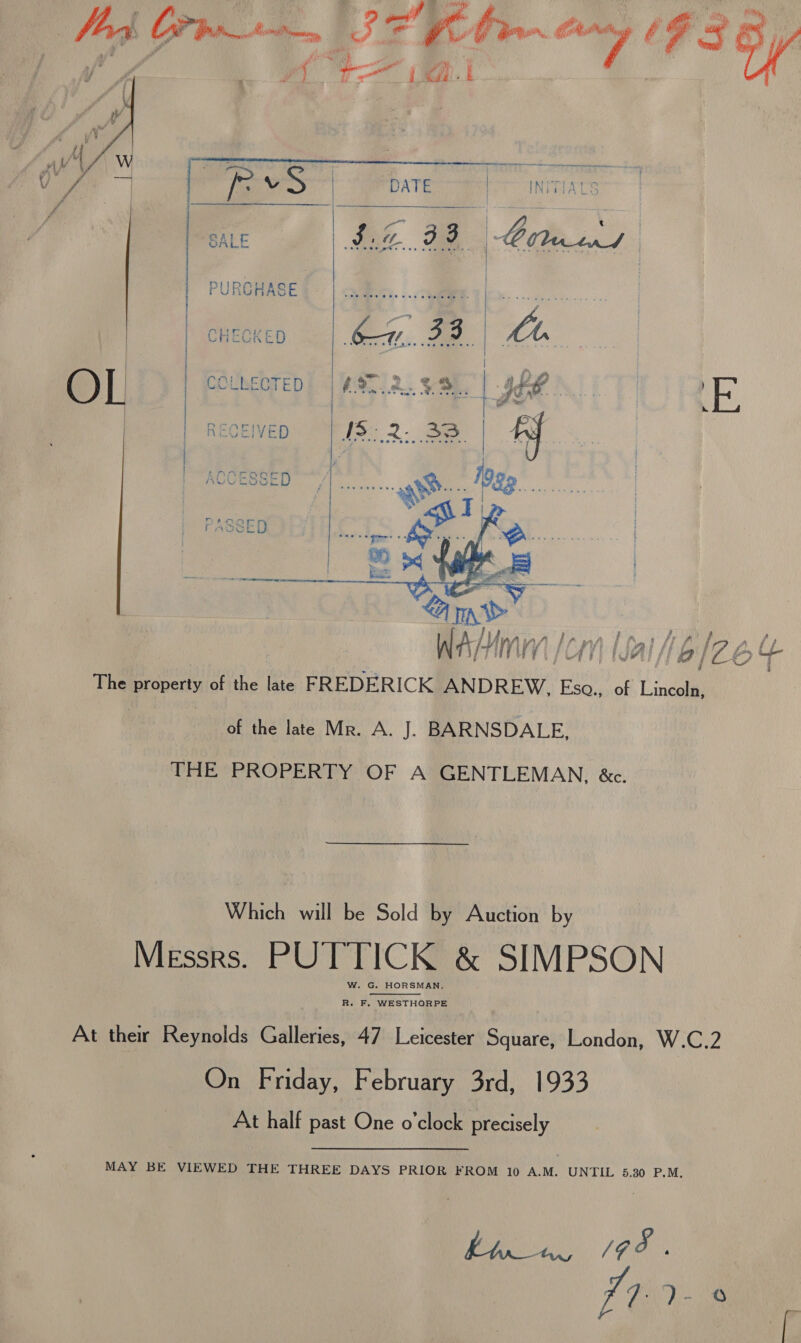 j ie A ee. wes Com Atm | 24 flue ae 7 F35/     | (&gt; Vv a DATE | INV SALE $0 98 | Oateens PURCHASE | aie. - : ry    e A 4] BMiHLIP AY Waly IMA TY LO 4 The property of the late FREDERICK Roath’: as of Lincoln, _ of the late Mr. A. J. BARNSDALE, THE PROPERTY OF A GENTLEMAN, &amp;c. Which will be Sold by Auction by Messrs. PUTTICK &amp; SIMPSON W. G. HORSMAN,  R. F. WESTHORPE At their Reynolds Galleries, 47 Leicester Square, London, W.C.2 On Friday, February 3rd, 1933 At half past One o’clock precisely MAY BE VIEWED THE THREE DAYS PRIOR FROM 10 A.M. UNTIL 5.30 P.M, | Oe Go V7 ?- 0 r