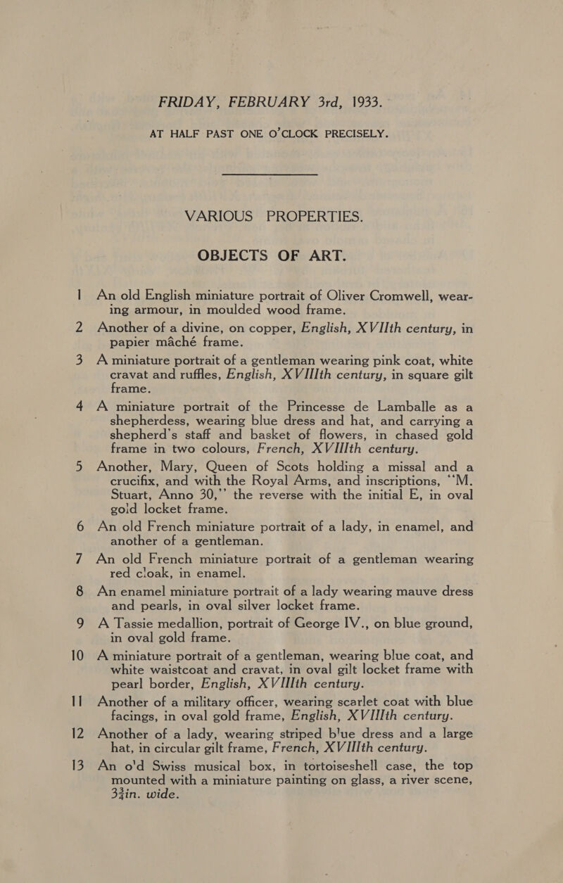 12 13 FRIDAY, FEBRUARY 3rd, 1933. AT HALF PAST ONE O’CLOCK PRECISELY. VARIOUS PROPERTIES. OBJECTS OF ART. An old English miniature portrait of Oliver Cromwell, wear- ing armour, in moulded wood frame. Another of a divine, on copper, English, XVIIth century, in papier maché frame. A miniature portrait of a gentleman wearing pink coat, white cravat and ruffles, English, XVIIIth century, in square gilt frame. A miniature portrait of the Princesse de Lamballe as a shepherdess, wearing blue dress and hat, and carrying a shepherd’s staff and basket of flowers, in chased gold frame in two colours, French, XVIIIth century. Another, Mary, Queen of Scots holding a missal and a crucifix, and with the Royal Arms, and inscriptions, ““M. Stuart, Anno 30,’’ the reverse with the initial E, in oval goid locket frame. An old French miniature portrait of a lady, in enamel, and another of a gentleman. An old French miniature portrait of a gentleman wearing red cloak, in enamel. An enamel miniature portrait of a lady wearing mauve dress and pearls, in oval silver locket frame. A Tassie medallion, portrait of George IV., on blue ground, in oval gold frame. A miniature portrait of a gentleman, wearing blue coat, and white waistcoat and cravat, in oval gilt locket frame with pearl border, English, XVIIIth century. Ancther of a military officer, wearing scarlet coat with blue facings, in oval gold frame, English, XVIJIth century. Another of a lady, wearing striped blue dress and a large hat, in circular gilt frame, French, XVIIIth century. An o'd Swiss musical box, in tortoiseshell case, the top mounted with a miniature painting on glass, a river scene, SG r zin. wide.