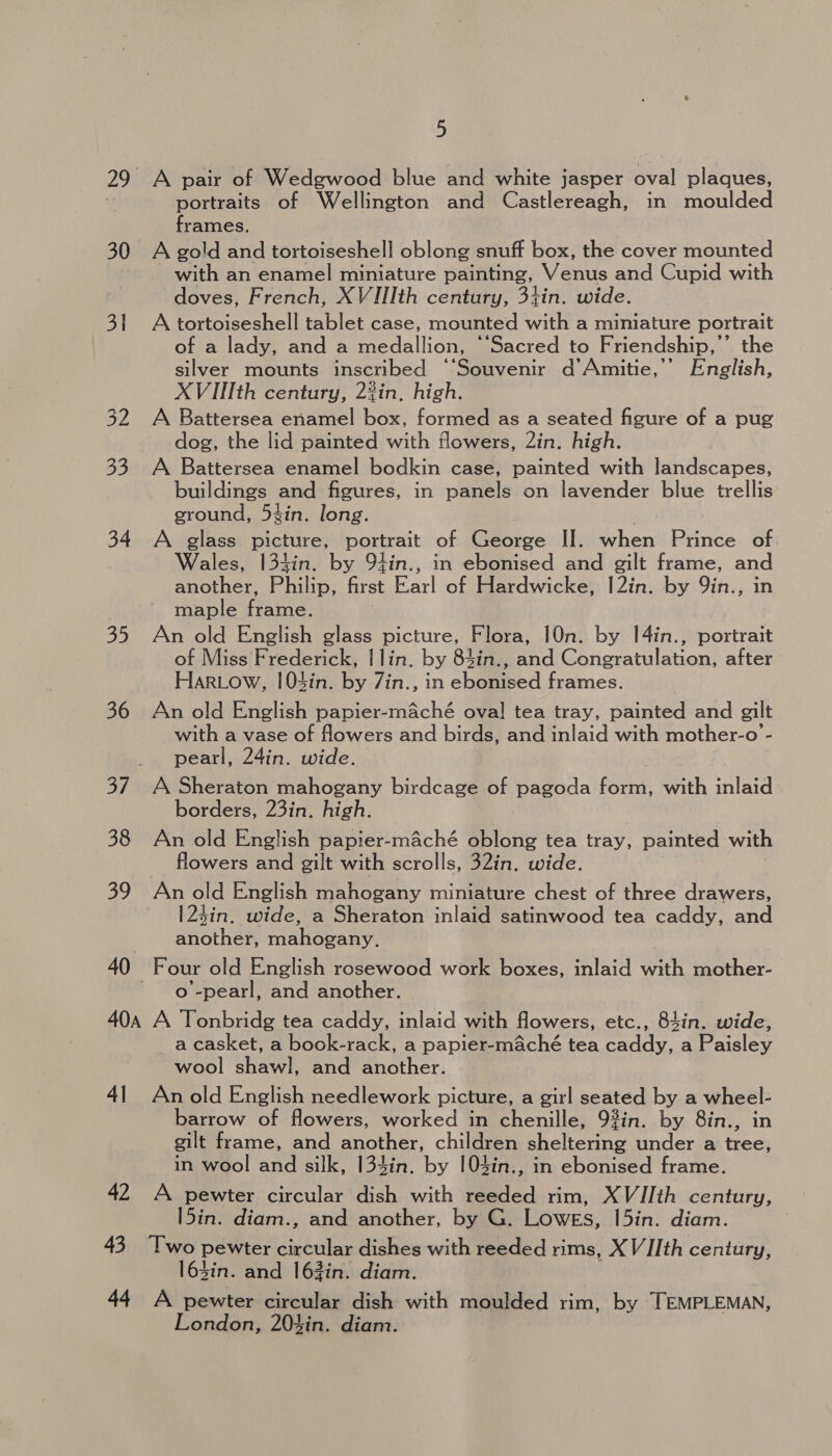 29. A pair of Wedgwood blue and white jasper oval plaques, portraits of Wellington and Castlereagh, in moulded frames. 30 A gold and tortoiseshell oblong snuff box, the cover mounted with an enamel miniature painting, Venus ard Cupid with doves, French, XVIIIth century, 3tin. wide. Sie A atta tablet case, mounted with a miniature portrait of a lady, and a medallion, “‘Sacred to Friendship,” the silver mounts inscribed “Souvenir d’Amitie,’’ English, XVIIIth century, 2?in, high. 32 A Battersea enamel box, formed as a seated figure of a pug dog, the lid painted with flowers, 2in. high. 33 A Battersea enamel bodkin case, painted with landscapes, buildings and figures, in panels on lavender blue trellis ground, 5%in. long. 34 A glass picture, portrait of George II. when Prince of Wales, I134in. by 9tin., in ebonised and gilt frame, and another Philip, first Parla Hardwicke, |2in. by 9in., in maple amd. 35 An old English glass picture, Flora, 10n. by I4in., portrait of Miss Frederick, | lin. by 84in., and Congratulation, after Har.ow, !03in. by 7in., in ebonised frames. 36 An old English papier-maché oval! tea tray, painted and gilt with a vase of flowers and birds, and inlaid with mother-o - pearl, 24in. wide. 37. A Sheraton mahogany birdcage of pagoda form, with inlaid borders, 23in. high. 38 An old English papier-maché oblong tea tray, painted with flowers and gilt with scrolls, 32in. wide. 39 An old English mahogany miniature chest of three drawers, 123in. wide, a Sheraton inlaid satinwood tea caddy, and another, mahogany, 40 Four old English rosewood work boxes, inlaid with mother- o -pearl, and another. 40a A Tonbridg tea caddy, inlaid with flowers, etc., 84in. wide, a casket, a book-rack, a papier-maché tea caddy, a Paisley wool shawl, and another. 41 Anold English needlework picture, a girl seated by a wheel- barrow of flowers, worked in chenille, 93in. by 8in., in gilt frame, and another, children sheltering under a eek in wool and silk, 134in. by 104in., in ebonised frame. 42 A pewter circular dish with reeded rim, XVIIth century, l5in. diam., and another, by G. LOWES, l5in. diam. 43 Two pewter Sata dishes with reeded rims, XVIIth century, l63in. and 163in. diam. 44 A pewter circular dish with moulded rim, by TEMPLEMAN, London, 20%in. diam.