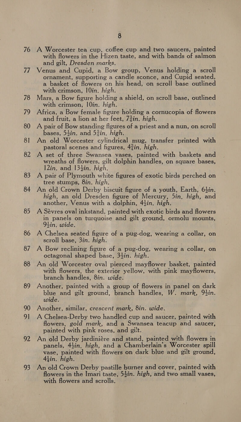 76 77 78 19 80 8] 82 83 84 85 86 87 88 89 90 91 92 93 8 A Worcester tea cup, coffee cup and two saucers, painted with flowers in the Hizen taste, and with bands of salmon and gilt, Dresden marks. Venus and Cupid, a Bow group, Venus holding a scroll ornament, supporting a candle sconce, and Cupid seated, a basket of flowers on his head, on scroll base outlined with crimson, 10in. high. Mars, a Bow figure holding a shield, on scroll base, outlined with crimson, 10in. high. Africa, a Bow female figure holding a cornucopia of flowers and fruit, a lion at her feet, 7#in. high. A pair of Bow standing figures of a priest and a nun, on scroll bases, 53in. and 5%in. high. An old Worcester cylindrical mug, transfer printed with pastoral scenes and figures, 43%in. high. A set of three Swansea vases, painted with baskets and wreaths of flowers, gilt dolphin handles, on square bases, I2in. and 134in. high. : A pair of Plymouth white figures of exotic birds perched on tree stumps, 8in. high. An old Crown Derby biscuit figure of a youth, Earth, 63in. high, an old Dresden figure of Mercury, 5in, high, and another, Venus with a dolphin, 43in. high. in panels on turquoise and gilt ground, ormolu mounts, 94in. wide. A Chelsea seated figure of a pug-dog, wearing a collar, on scroll base, 3in. high. A Bow reclining figure of a pug-dog, wearing a collar, on octagonal shaped base, 34in. high. An old Worcester oval pierced mayflower basket, painted with flowers, the exterior yellow, with pink mayflowers, branch handles, 8in. wide. Another, painted with a group of flowers in panel on dark blue and gilt ground, branch handles, W. mark, 9Qtin. wide. Another, similar, crescent mark, 8in. wide. A Chelsea-Derby two handled cup and saucer, painted with flowers, gold mark, and a Swansea teacup and saucer, painted with pink roses, and gilt. An old Derby jardiniére and stand, painted with flowers in panels, 43in. high, and a Chamberlain’s Worcester spill vase, painted with flowers on dark blue and gilt ground, tin. high. An old Crown Derby pastille burner and cover, painted with flowers in the Imari taste, 54in. high, and two small vases, with flowers and scrolls.