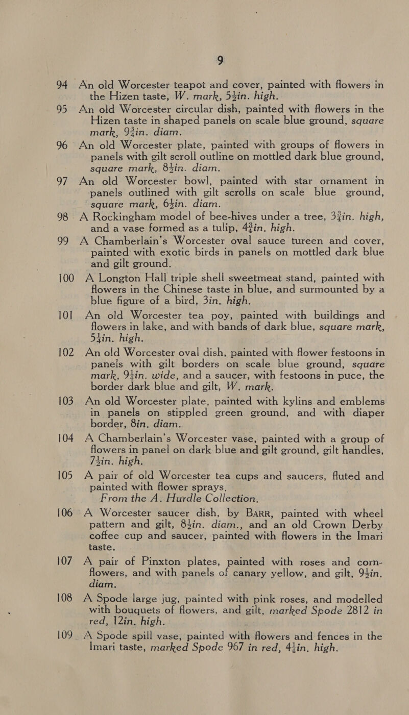 94 95 96 97 98 29 100 10] 102 103 104 105 106 107 108 9 An old Worcester teapot and cover, painted with flowers in the Hizen taste, W. mark, 54in. high. An old Worcester circular dish, painted with flowers in the Hizen taste in shaped panels on scale blue ground, square mark, 94in. diam. An old Worcester plate, painted with groups of flowers in panels with gilt scroll outline on mottled dark blue ground, square mark, 8t4in. diam. An old Worcester bowl, painted with star ornament in panels outlined with gilt scrolls on scale blue ground, “square mark, 6%in. diam. A Rockingham model of bee-hives under a tree, 3%in. high, and a vase formed as a tulip, 4#in. high. A Chamberlain’s Worcester oval sauce tureen and cover, ‘painted with exotic birds in panels on mottled dark blue and gilt ground. A Longton Hall triple shell sweetmeat stand, painted with flowers in the Chinese taste in blue, and surmounted by a blue figure of a bird, 3in. high. An old Worcester tea poy, painted with buildings and flowers in lake, and with bands of dark blue, square mark, 54in. high, An old Worcester oval dish, painted with flower festoons in panels with gilt borders on scale blue ground, square mark, 94in. wide, and a saucer, with festoons in puce, the border dark blue and gilt, W. mark. An old Worcester plate, painted with kylins and emblems in panels on stippled green ground, and with diaper border, 8in. diam.. A Chamberlain’s Worcester vase, painted with a group of flowers in panel on dark blue and gilt ground, gilt handles, sin. high. A pair of old Worcester tea cups and saucers, fluted and painted with flower sprays. From the A. Hurdle Collection. A Worcester saucer dish, by Barr, painted with wheel pattern and gilt, 84in. diam., and an old Crown Derby coffee cup and saucer, painted with flowers in the Imari taste. A pair of Pinxton plates, painted with roses and corn- flowers, and with panels of canary yellow, and gilt, 94in. diam. A Spode large jug, painted with pink roses, and modelled with bouquets of flowers, and gilt, marked Spode 2812 in red, |2in. high. A Spode spill vase, painted with flowers and fences in the Imari taste, marked Spode 967 in red, 41in, high.
