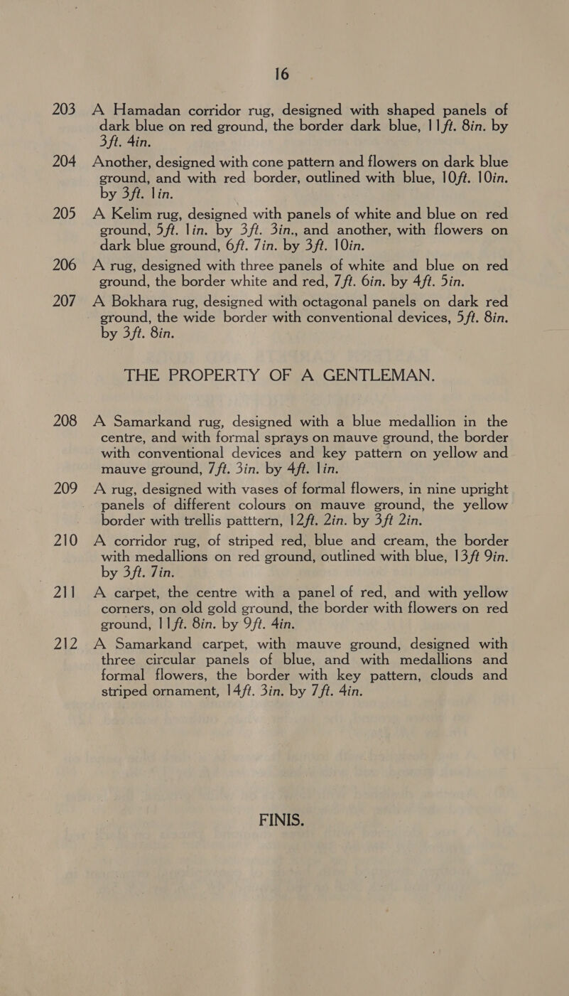 204 205 206 207 208 200 210 . 2 212 16 dark blue on red ground, the border dark blue, 11/t. 8in. by 3 ft. 4in. Another, designed with cone pattern and flowers on dark blue ground, and with red border, outlined with blue, 10/t. 10in. by 3ft. lin. A Kelim rug, designed with panels of white and blue on red ground, 5ft. lin. by 3ft. 3in., and another, with flowers on dark blue ground, 6ft. 7in. by 3ft. 10in. A rug, designed with three panels of white and blue on red ground, the border white and red, 7/t. 6in. by 4ft. Din. A Bokhara rug, designed with octagonal panels on dark red by 3ft. 8in. THE PROPERTY OF A GENTLEMAN. A Samarkand rug, designed with a blue medallion in the centre, and with formal sprays on mauve ground, the border with conventional devices and key pattern on yellow and mauve ground, 7ft. 3in. by 4ft. lin. A rug, designed with vases of formal flowers, in nine upright panels of different colours on mauve ground, the yellow border with trellis patttern, 12ft. Zin. by 3ft 2in. A corridor rug, of striped red, blue and cream, the border with medallions on red ground, outlined with blue, 13/¢ 9in. by 3ft. Zin. A carpet, the centre with a panel of red, and with yellow corners, on old gold ground, the border with flowers on red ground, || ft. 8in. by 9ft. 4in. A Samarkand carpet, with mauve ground, designed with three circular panels of blue, and with medallions and formal flowers, the border with key pattern, clouds and striped ornament, |4/ft. 3in. by 7/ft. 4in. FINIS.