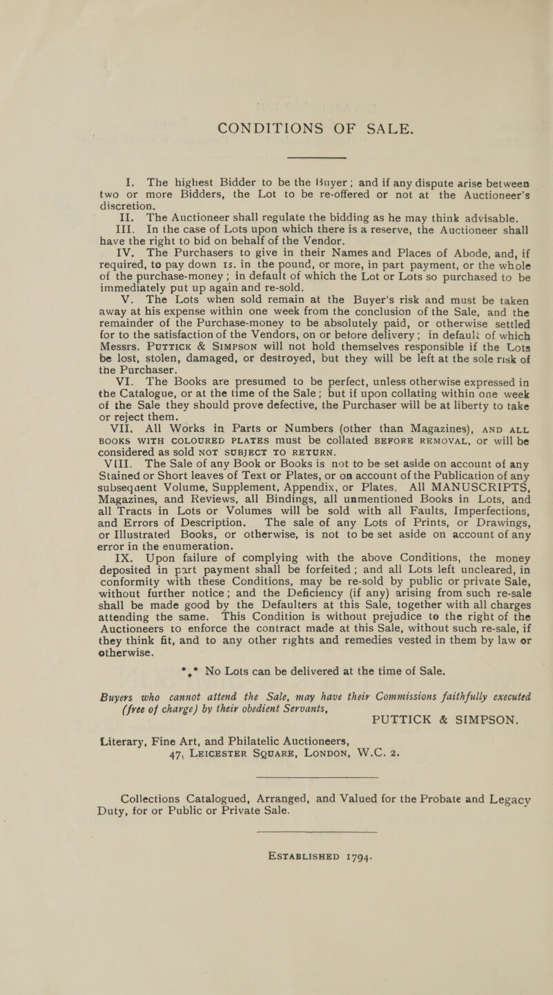 CONDITIONSOF SALE. I. The highest Bidder to be the Buyer; and if any dispute arise between two or more Bidders, the Lot to be re-offered or not at the Auctioneer’s © discretion. II. The Auctioneer shall regulate the bidding as he may think advisable. III. In the case of Lots upon which there is a reserve, the Auctioneer shall have the right to bid on behalf of the Vendor. IV. The Purchasers to give in their Names and Places of Abode, and, if required, to pay down Is. in the pound, or more, in part payment, or the whole of the purchase-money ; in default of which the Lot or Lots so purchased to be immediately put up again and re-sold. | V. The Lots when sold remain at the Buyer’s risk and must be taken away at his expense within one week from the conclusion of the Sale, and the remainder of the Purchase-money to be absolutely paid, or otherwise settled for to the satisfaction of the Vendors, on or betore delivery; in default of which Messrs. Puttick &amp; Simpson will not hold themselves responsible if the Lots be lost, stolen, damaged, or destroyed, but they will be left at the sole risk of the Purchaser. VI. The Books are presumed to be perfect, unless otherwise expressed in the Catalogue, or at the time of the Sale; but if upon collating within one week of the Sale they should prove defective, the Purchaser will be at liberty to take or reject them. — VII. All Works in Parts or Numbers (other than Magazines), AND ALL BOOKS WITH COLOURED PLATES must be collated BEFORE REMOVAL, or will be considered as sold NOT SUBJECT TO RETURN. VIII. The Sale of any Book or Books is not to be set aside on account of any Stained or Short leaves of Text or Plates, or on account of the Publication of any subsequent Volume, Supplement, Appendix, or Plates. All MANUSCRIPTS, Magazines, and Reviews, all Bindings, all unmentioned Books in Lots, and all Tracts in Lots or Volumes will be sold with all Faults, Imperfections, and Errors of Description. The sale of any Lots of Prints, or Drawings, or Illustrated Books, or otherwise, is not to be set aside on account of any error in the enumeration. IX. Upon failure of complying with the above Conditions, the money deposited in part payment shall be forfeited ; and all Lots left uncleared, in conformity with these Conditions, may be re-sold by public or private Sale, without further notice; and the Deficiency (if any) arising from such re-sale shall be made good by the Defaulters at this Sale, together with all charges attending the same. This Condition is without prejudice to the right of the Auctioneers to enforce the contract made at this Sale, without such re-sale, if they think fit, and to any other rights and remedies vested in them by law or otherwise. *.* No Lots can be delivered at the time of Sale. Buyers who cannot attend the Sale, may have theiy Commissions faithfully executed (free of charge) by their obedient Servants, PUTTICK &amp; SIMPSON. Literary, Fine Art, and Philatelic Auctioneers, 47, LEICESTER SQuARE, Lonpon, W.C. 2. Collections Catalogued, Arranged, and Valued for the Probate and Legacy Duty, for or Public or Private Sale. : ESTABLISHED 1794.