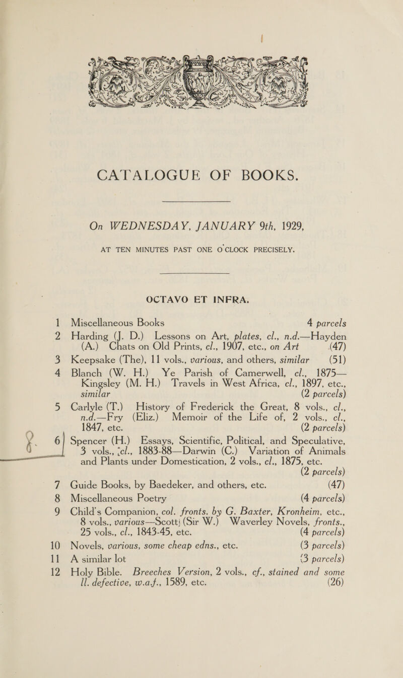  10 11  On WEDNESDAY, JANUARY 9th, 1929, AT TEN MINUTES PAST ONE O CLOCK PRECISELY. OCTAVO ET INFRA. Miscellaneous Books | 4 parcels Blanch (W. H.) Ye Parish of Camerwell, cl., 1875— Kingsley (M. H.) Travels in West Africa, cl., 1897, etc., similar (2 parcels) Carlyle (T.) History of Frederick the Great, 8 vols., cl., n.d.—Fry (Eliz.) Memoir of the Life of, 2 vols., cl., 1847, etc. (2 parcels) 3 vols., <cl., 1883-88—Darwin (C.) Variation of Animals and Plants under Domestication, 2 vols., cl., 1875, etc. (2 parcels) Guide Books, by Baedeker, and others, etc. (47) Miscellaneous Poetry (4 parcels) Child's Companion, col. fronts. by G. Baxter, Kronheim, etc., 8 vols., various—Scottj (Sir W.) Waverley Novels, fronts., 25 vols., cl., 1843-45, etc. (4 parcels) Novels, various, some cheap edns., etc. (3 parcels) A similar lot ‘3 parcels) Holy Bible. Breeches Version, 2 vols., cf., stained and some ll. defective, w.af., 1589, etc. (26)