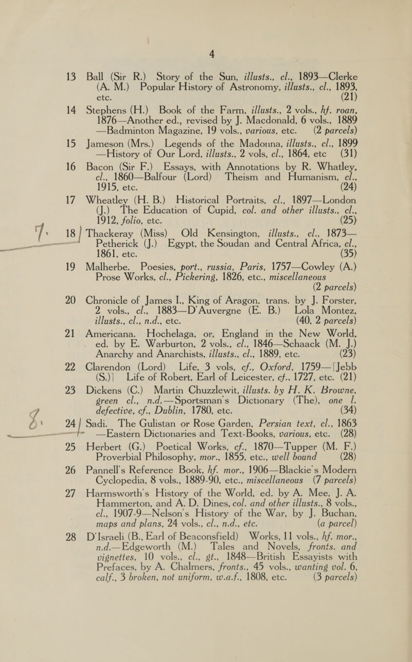 13. Ball (Sir R.) Story of the Sun, illusts., cl., 1893—Clerke (A. M.) Popular History of Astronomy, illusts., cl., aes) etc; 14 Stephens (H.) Book of the Farm, illusts., 2 vols., hf. roan, 1876—Another ed., revised by J. Macdonald, 6 vols., 1889 —Badminton Magazine, 19 vols., various, etc. (2 parcels) 15 Jameson (Mrs.) Legends of the Madonna, illusts., cl., 1899 —History of Our Lord, illusts., 2 vols, cl., 1864, ete (31) 16 Bacon (Sir F.) Essays, with Annotations by R. Whatley, cl., 1860—Balfour (Lord) Theism and Humanism, cl., 1915, ete. (24) 17 Wheatley (H. B.) Historical Portraits, c¢/., 1897—London (J.) The Education of Cupid, col. and other illusts., cl., 1912, folio, etc. (25) Petherick (J.) Egypt, the Soudan and Central Africa, cl., l, etc. (35) 19 Malherbe. Poesies, port., russia, Paris, 1757—Cowley (A.) Prose Works, cl., Pickering, 1826, etc., miscellaneous (2 parcels) 20 Chronicle of James [., King of Aragon, By by 5 Forster, 2 olsa cl. 1883—-D’ Auvergne (E. B.) Lola Montez, illusts., at n.d., etc. (40, 2 parcels) 21 Americana. NHochelaga, or, England in the New World, ed. by E. Warburton, 2 vols., c/., 1846—Schaack (M. J.) Anarchy and Anarchists, illusts., cl., 1889, etc. (23) 22 Clarendon (Lord) Life, 3 vols, cf., Oxford, 1759—[Jebb (S.)| Life of Robert, Earl of Leicester, cf.. 1727, etc. (21) 23 Dickens (C.) Martin Chuzzlewit, illusts. by H. K. Browne, green cl., n.d.—Sportsman s ‘Listeners (The), one l. defective, ae Dublin, 1780, etc. (34) —Eastern Dictionaries and Text- Boole, various, etc. (28) Proverbial Philosophy, mor., 1855, etc., well bound (28) 26 Pannell’s Reference Book, hf. mor., 1906—Blackie s Modern Cyclopedia, 8 vols., 1889-90, etc., miscellaneous (7 parcels) 27 Harmsworth’s History of the World, ed. by A. Mee, J. A. Hammerton, and A. D. Dines, col. and other illusts., 8 vols., cl., 1907-9—Nelson’s History of the War, by J. Buchan, maps and plans, 24 vols., cl., n.d., etc. (a parcel) 98 D’Israeli (B., Earl of Beaconsfield) Works, 11 vols., Af. mor., n.d.—Edgeworth (M.) Tales and Novels, fronts. and Mienoies 10 vols., cl., st., 1848—British Essayists with Prefaces, by A. @halnecs fronts., 45 vols., wanting vol. 6, calf., 3 broken, not uniform, w.a.f., 1808, etc. (3 parcels)