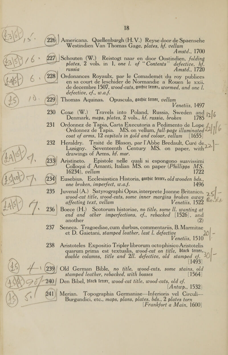 \ ) a (226) Americana. Quellenburgh (H.V.) Reyse door de Spaensehe + Naa”. Sesvinehen’ Vanil hanes Gage, plates, hf. vellum PF xs Amstd., 1700 A \e\X / 6 . 227) Schouten (W.) Reistogt naar en door Oostindien, folding \De\PV { plates, 2 vols. in 1, one 1. of “Contents” defective, is ge a ., russia Amstd., 1720 (99 (228) Ordonances Royaulx, par le Comademét du roy publiees <} en sa court de leschider de Normandie a Rouen le xxii. de decembre 1507, wood-cuts, gotbic fetter, wormed, and one 1. | , defective, cf., w.a.f. pu» 229) Thomas Aquinas. Opuscula, gothic letter, vellum — rat Venetiis, 1497 930 Coxe (W.) Travels into Poland, Russia, Sweden and ir 6 Denmark, maps, plates, 2 vols., hf. russia, broken 1785 231 Ordonnez de Tapia, Carta Executoria a tegen de Lope 71 6 Ordonnez de Tapia. MS. on vellum, full-page illuminated *4/ Wh? coat of arms, 12 capitals in gold and colour, vellum [1655] — 232 Heraldry. Traité de Blason, par | Abbe Bredault, Curé de 2|- “ahd \ \ Lusigny. Seventeenth Century MS. on paper, with? \\5\/ A ~, drawings of Arms, hf. mor. —— i. j \ 233) Aristineto. Epistole nelle quali Sl espongono suavissimi mach ee Colloqui d’ Amanti, Italian MS. on paper (Phillipps MS. 4) ; PS 16234), vellum 1722 f 49 \0} j \ 234) Eusebius. Ecclesiastica Historia, gothic letter, old wooden bds., ic ’ one broken, imperfect, w.a.f. 1496 235 J uvenal (A.) Satyrographi Opus, interprete J oanne Britanico, 25] — —~ | wood-cut title, wood-cuts, some inner margins broken away 0.2) } (] | affecting text, vellum Venetiis, 1522 “* o ae Se 236 | Boece (H.) Scotorum historiae, no title, some Il. wanting at iN — -t——-—- | end and other imperfections, cf., rebacked [1526], and another (2) 237 Seneca. Tragoediae,cum durbus, commentariis, B. Marmitae et D. Gaietani, stamped leather, last |. defective Venetiis, 1510 f 238 Aristoteles Expositio Tripler librorum octo phisico Aristotelis quarum prima est textualis, wood-cut on title, black tetter,, | - double columns, title and 2ll. defective, old stamped cf. 30) - A | pe [1493] (45) 4 \ 239 | Old German Bible, no title, wood-cuts, some stains, old eee i stamped leather, rebacked, with bosses [1564 | MINN) c &amp; /°240 | Den Bibel, black letter, wood-cut title, wood-cuts, old ef. ee [Antwp., 1532] ae 241. Merian. Topographia Germaniae—lInferioris vel Circuli— Y , <. Burgundici, etc., maps, plans, plates, bds., 2 plates torn einanefort a Main, 1600]  