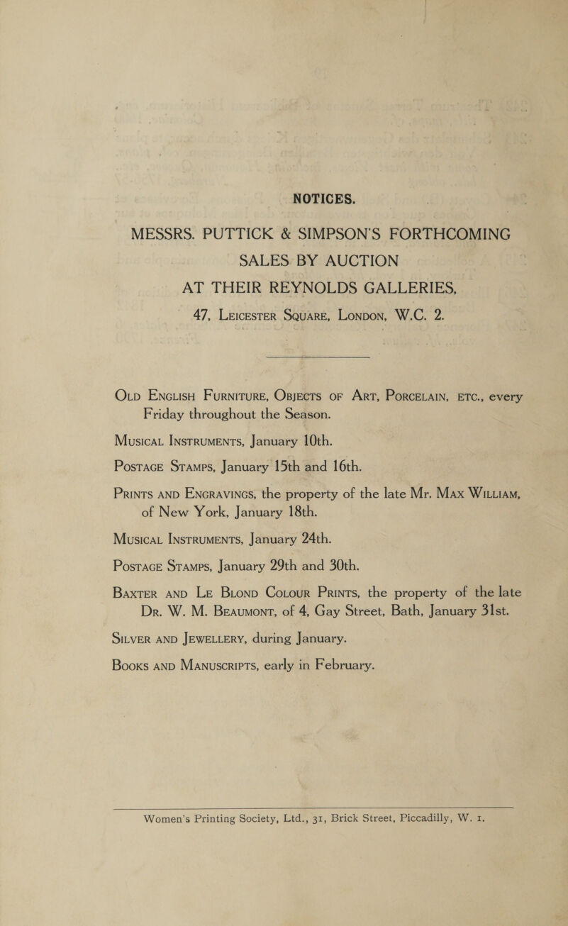 NOTICES. MESSRS. PUTTICK &amp; SIMPSON’S FORTHCOMING SALES. BY AUCTION AT THEIR REYNOLDS GALLERIES, 47, LEICESTER Square, Lonpon, W.C. 2. Op ENc.iisH Furniture, Opjects or Art, PorceELAIN, ETC., every Friday throughout the Season. Musicau Instruments, January 10th. PosTAGE STAMPS, January 15th and 16th. Prints AND ENGRAVINGS, the property of the late Mr. Max Wi.ia, of New York, January 18th. Musica. INstRUMENTS, January 24th. Postrace Stamps, January 29th and 30th. Baxter AND Le Bionp Cotour Prints, the property of the late Dr. W. M. Beaumont, of 4, Gay Street, Bath, January 31st. SILVER AND JEWELLERY, during January. Books AND Manuscripts, early in February.  Women’s Printing Society, Ltd., 31, Brick Street, Piccadilly, W. 1.