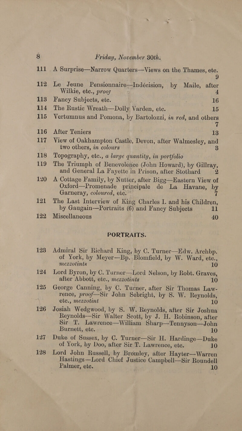 127 128 Friday, November 30th. A Surprise—Narrow Quarters—Views on the Thames, etc. 9 Le Jeune Pensionnaire—Indécision, by Maile, after Wilkie, etc., prooys 4 Fancy Subjects, etc. | 16 The Rustic Wreath—Dolly Varden, ete. 15 Vertumnus and Pomona, by Bartolozzi, in red, and others 7 After Teniers 13 View of Oakhampton Castle, Devon, after Walmesley, and two others, in colours | 3 Topography, etc., a large quantity, in portfolio The Triumph of Benevolence (John Howard), by Gillray, and General La Fayette in Prison, after Stothard 2 A Cottage Family, by Nutter, after Bigg—Hastern View of Oxford—Promenade principale de La Havane, by Garneray, coloured, etc. 7 The Last Interview of King Charles I. and his Children, by Gaugain-—Portraits (6) and Fancy Subjects 11 Miscellaneous 40 PORTRAITS. Admiral Sir Richard King, by C. Turner—Edw. Arehbp. of York, by Meyer—Bp. Blomfield, by W. Ward, ete., mezzotints | 10 Lord Byron, by C. ‘'urner—Lord Nelson, by Robt. Graves, alter Abbott, etc., mezzotints | 10 George Canning, by C. Turner, after Sir Thomas Law- rence, proof—Sir John Sebright, by 8S. W. Reynolds, etc., mezzotint 10 Josiah Wedgwood, by 8. W. Reynolds, after Sir Joshua Reynolds—-Sir Walter Scott, by J. H. Robinson, after Sir T. Lawrence—William Sharp—Tennyson—John Burnett, ete. 10 Duke of Sussex, by C. Turner—Sir H. Hardinge—Duke of York, by Doo, after Sir T. Lawrence, ete. 10 Lord John Russell, by Bromley, after Hayter—Warren Hastings—Lord Chief Justice Campbell—Sir Roundell