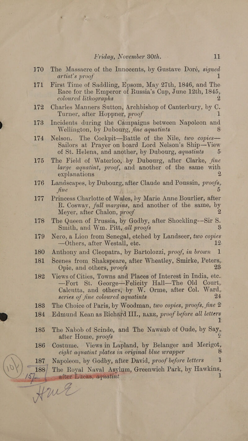 170 17 172 173 174 175 fap  Friday, November 380th. -- 11 The Massacre of the Innocents, by Gustave Doré, signed artist’s proof First Time of Saddling, Epsom, May 27th, 1846, and The Race for the Emperor of Russia’s Cup, June 12th, 1845,. coloured lithographs 2 Charles Manners Sutton, Archbishop of Canterbury, by ie Turner, after Hoppner, proof Incidents during the Campaigns between Napoleon a Wellington, by Dubourg, fine aquatints 8 Nelson. The Cockpit—Battle of the Nile, two copies— Sailors at Prayer on board Lord Nelson’s Ship—View of St. Helena, and another, by Dubourg, aquatints 5: The Field of Waterloo, by Dubourg, after Clarke, jine large aquatint, proof, and another of the same with explanations 2 Landscapes, by Dubourg, after Claude and Poussin, pr os jine Princess Charlotte of Wales, by Marie Anne Bourlier, sad R. Cosway, full margins, and another of the same, by Meyer, after Chalon, proof The Queen of Prussia, by Godby, after Shockling-—Sir S$. Smith, and Wm. Pitt, all proofs 3 Nero, a Lion from Senegal, etched by Landseer, two copies —Others, after Westall, ete. 12 Anthony and Cleopatra, by Bartolozzi, proof, im brown 1 Scenes from Shakspeare, after Wheatley, Smirke, Peters,. Opie, and others, proofs 23 Views of Cities, Towns and Places of Interest in India, etc. —Fort St. George—Felicity Hall—The Old Court, Calcutta, and others; by W. Orme, after Col. Ward, series of fine coloured aquatints 24 The Choice of Paris, by Woodman, two copies, proofs, fine 2 Edmund Kean as Richard III., rare, proof before all letters I The Nabob of Sainie, and The Nawaub of Oude, by Bay after Home, proofs Costume. Views in Lapland, by Belanger and vere eight aquatint plates mm original blue wrapper 8. Napoleon, by Godby, after David, proof before letters I after Liteaspaquatint ih. 