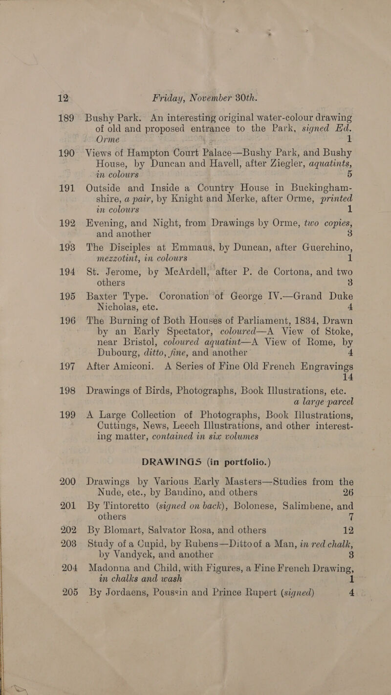  189 190 191 193 194 195 196 i BE 198 199 200 201 2.02 203 204 205 Bushy Park. An interesting original water-colour drawing of old and proposed entrance to the Park, signed Ed. Orme 1 Views of Hampton Gatitt BaatesoB ae Park, and Bushy House, by Duncan and goes after Ziegler, aquatints, in colours 5 Outside and Inside a Country House in Buckingham- shire, a pair, by Knight and Merke, after Orme, printed wn colours 1 Evening, and Night, from Drawings by Orme, two copies, and another 3 The Disciples at HKmmaus, by Duncan, after Guerchino, mezzotint, in colours 1 St. Jerome, by McArdell, after P. de Cortona, and two others 3 Baxter Type. Coronation of George [V.—Grand Duke Nicholas, ete. 4 The Burning of Both Houses of Parliament, 1834, Drawn by an Harly Spectator, colowred—A View of Stoke, near Bristol, coloured aquatint—A View of Rome, by Dubourg, ditto, fine, and another’ 4 After Amiconi. &lt;A Series of Fine Old French Engravings 14 Drawings of Birds, Photographs, Book Illustrations, etc. a large parcel A Large Collection of Photographs, Book Illustrations, Cuttings, News, Leech Illustrations, and other interest- ing matter, contained in six volumes DRAWINGS (in portfolio.) Drawings by Various Early Masters—Studies from the Nude, etc., by Bandino, and others 26 By Tintoretto (signed on back), Bolonese, Salimbene, and others 7 By Blomart, Salvator Rosa, and others 12 Study of a Cupid, by Rubens—Dittoof a Man, in red chalk, by Vandyck, and another 3 Madonna and Child, with Figures, a Fine French Drawing, wm chalks and wash 1 By Jordaens, Poussin and Prince Rupert (signed) A