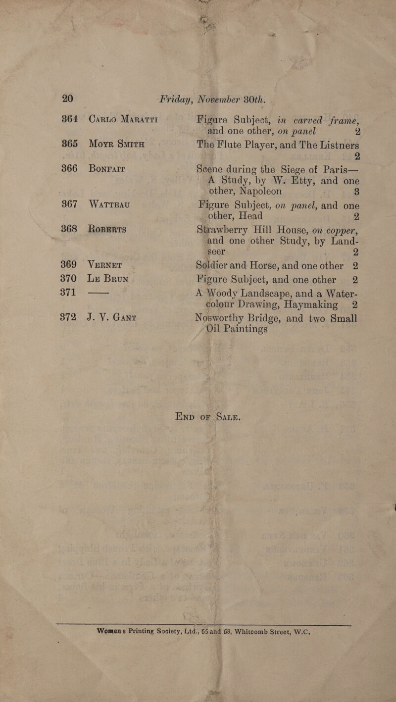 364 365 366 367 368 369 370 371 012, vi Carto Mararrt Figure Subject, in carved frame, and one other, on panel 2 Moyr Smita The Flute Player, and The Listners 2 Bonralt - $eene during the Siege of Paris— A Study, by W. ity, 2 and one other, Napoleon 3 WATTEAU Figure Subject, on panel, and one - other, Head 9 Roperts Strawberry Hill House, on copper, and one other Study, by Land- seer 2 VERNET Soldier and Horse, and one other 2 Le Brun Figure Subject, and one other 2 — A Woody Landscape, and a Water- colour Drawing, Haymaking 2 J. V. Gant Nosworthy Bridge, and two Small Oil Paintings EInp oF SALE. Womens Printing Society, Ltd., 65 and 68, Whitcomb Street, W.C.