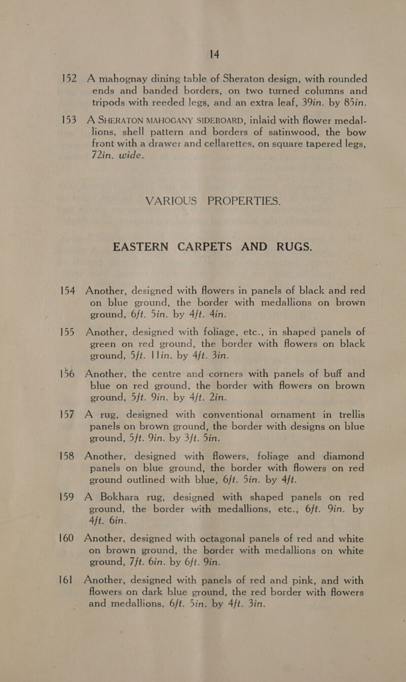152, A mahognay dining table of Sheraton design, with rounded ends and banded borders, on two turned columns and tripods with reeded legs, and an extra leaf, 39in. by 85in. 153. A SHERATON MAHOGANY SIDEBOARD, inlaid with flower medal- lions, shell pattern and borders of satinwood, the bow front with a drawer and cellarettes, on square tapered legs, 72in, wide. VARIOUS PROPERTIES: EASTERN CARPETS AND RUGS. 154. Another, designed with flowers in panels of black and red on blue ground, the border with medallions on brown ground, 6ft. 5in. by 4ft. 4in. 155 Another, designed with foliage, etc., in shaped panels of green on red ground, the border with flowers on black ground, 5ft. |lin. by 4ft. 3in. 156 Another, the centre and corners with panels of buff and blue on red ground, the border with flowers on brown ground, 5ft. Yin. by 4/t. 2in. 157. A rug, designed with conventional ornament in trellis panels on brown ground, the border with designs on blue ground, 5ft. Yin. by 3ft. 5in. 158 Another, designed with flowers, foliage and diamond panels on blue ground, the border with flowers on red ground outlined with blue, 6ft. 5in. by 4ft. 159 A Bokhara rug, designed with shaped panels on red ground, the border with medallions, etc., 6ft. Qin. by Aft. 6in. 160 Another, designed with octagonal panels of red and white on brown ground, the border with medallions on white ground, 7ft. bin. by 6ft. Qin. 161 Another, designed with panels of red and pink, and with flowers on dark blue ground, the red border with flowers and medallions, 6ft. 5in. by 4ft. 3in.