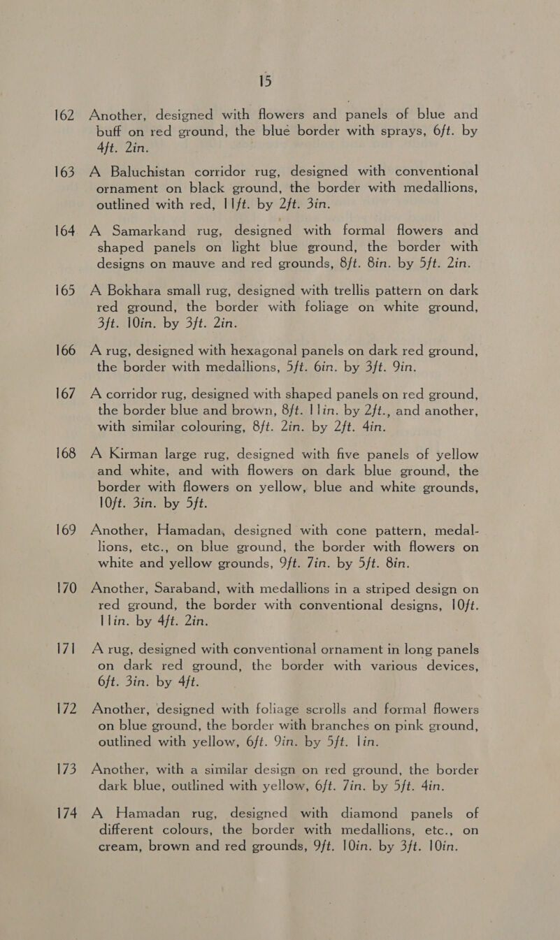 162 163 164 165 166 167 168 169 170 I71 172 Ve. 174 15 Another, designed with flowers and panele of blue and buff on red ground, the blue border with sprays, 6ft. by 4ft. 2in. A Baluchistan corridor rug, designed with conventional ornament on black ground, the border with medallions, outlined with red, IIft. by 2ft. 3in. A Samarkand rug, Resigned with formal flowers and shaped panels on light blue ground, the border with designs on mauve and red grounds, 8ft. 8in. by 5ft. 2in. A Bokhara small rug, designed with trellis pattern on dark red ground, the border with foliage on white ground, Sft. Win, by 3/t. Zin. A rug, designed with hexagonal panels on dark red ground, the border with medallions, 5ft. 6in. by 3ft. Qin. A corridor rug, designed with shaped panels on red ground, the border blue and brown, 8ft. | lin. by 2ft., and another, with similar colouring, 8ft. Zin. by 2ft. 4in. A Kirman large rug, designed with five panels of yellow and white, and with flowers on dark blue ground, the border with flowers on yellow, blue and white grounds, lOfi sina by 5ft: Another, Hamadan, designed with cone pattern, medal- lions, etc., on blue ground, the border with flowers on white and yellow grounds, 9ft. Zin. by 5ft. 8in. Another, Saraband, with medallions in a striped design on red ground, the border with conventional designs, 10ft. llin. by 4ft. 2in. A rug, designed with conventional ornament in long panels on dark red ground, the border with various devices, 6ft. 3in. by 4ft. Another, designed with foliage scrolls and formal flowers on blue ground, the border with branches on pink ground, outlined with yellow, 6ft. 9in. by 5ft. lin. Another, with a similar design on red ground, the border dark blue, outlined with yellow, 6ft. Zin. by 5ft. 4in. A Hamadan rug, designed with diamond panels of different colours, the border with medallions, etc., on cream, brown and red grounds, 9ft. I0in. by 3ft. 10in.
