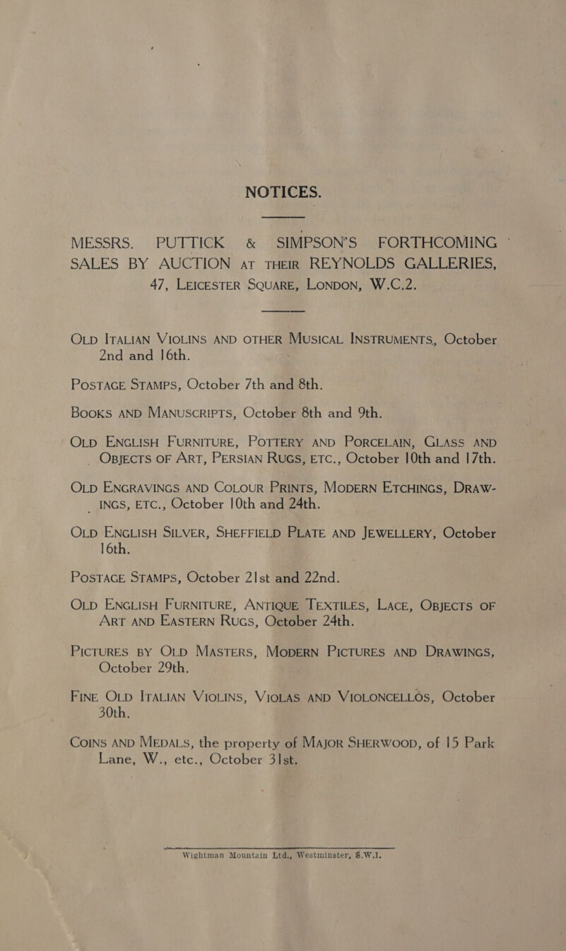 NOTICES. MESSRS... PUSDTIGER -&amp; SIMPSON'S FORTHCOMING © SALES BY AUCTION at THEIR REYNOLDS GALLERIES, 47, LEICESTER SQUARE, LONDON, W.C.2.  OLp ITALIAN VIOLINS AND OTHER MusicaL INSTRUMENTS, October 2nd and 16th. POSTAGE STAMPS, October 7th and 8th. BOOKS AND MANUSCRIPTS, October 8th and 9th. OLD ENGLISH FURNITURE, POTTERY AND PORCELAIN, GLASS AND _ Opjects OF ART, PERSIAN RUGS, ETC., October 10th and 17th. OLD ENGRAVINGS AND CoLour Prints, MoDERN ETCHINGS, DRAW- _INGS, ETC., October 10th and 24th. OLD ENGLISH SILVER, SHEFFIELD PLATE AND JEWELLERY, October 16th. POSTAGE STAMPS, October 2Ist and 22nd. OLD ENGLISH FURNITURE, ANTIQUE TEXTILES, LACE, OBJECTS OF ART AND EASTERN Rucs, October 24th. PICTURES BY OLD Masters, MopERN PICTURES AND DRAWINGS, October 29th. FINE OLD ITALIAN VIOLINS, VIOLAS AND VIOLONCELLOS, October 30th. CoINs AND MEDALS, the property of MAjor SHERWOOD, of 15 Park Lane, W., etc., October 3st. Wightman Mountain Ltd., Westminster, $.W.1.