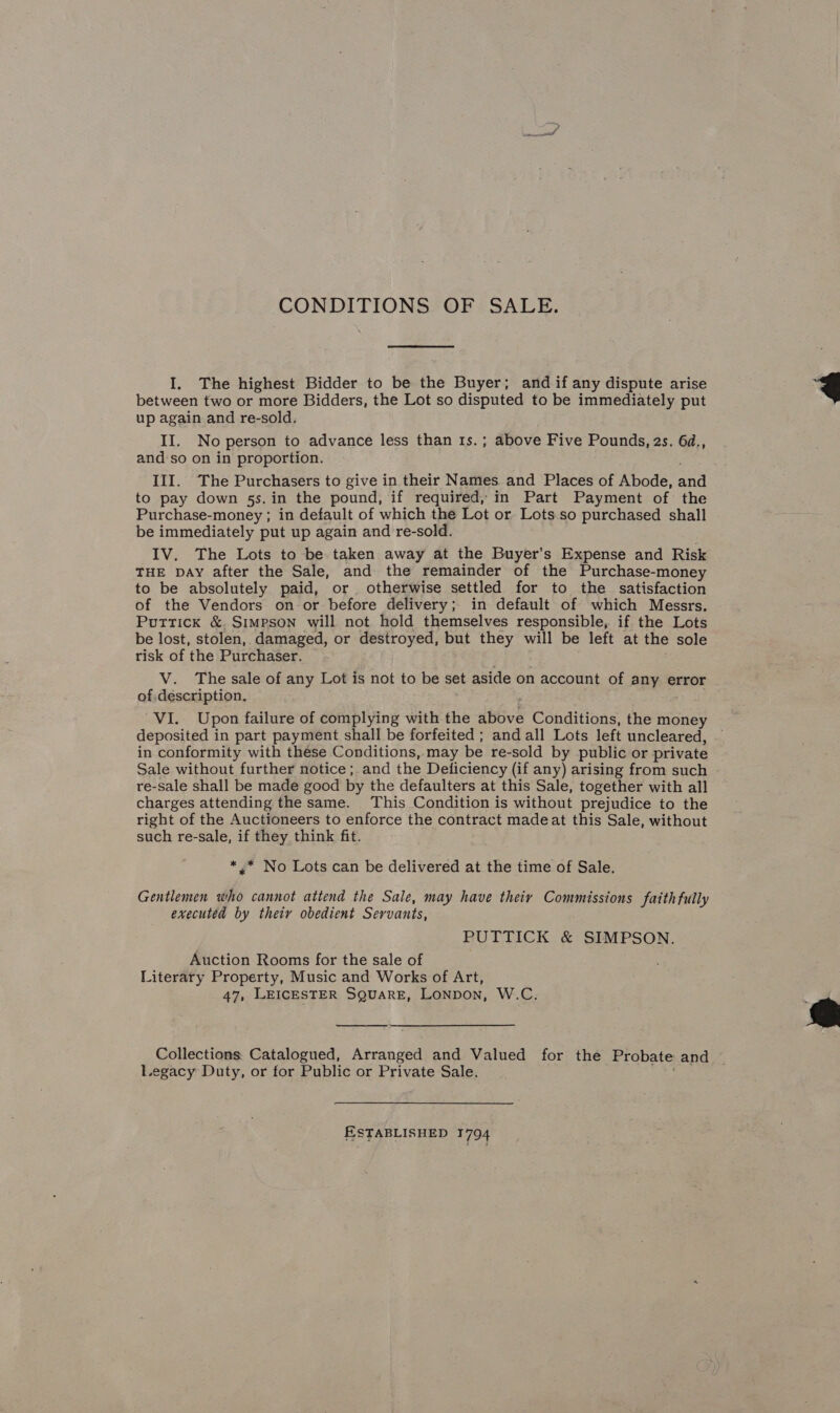 CONDITIONS OF SALE. I. The highest Bidder to be the Buyer; and if any dispute arise between two or more Bidders, the Lot so disputed to be immediately put up again and re-sold. II. No person to advance less than 1s.; above Five Pounds, 2s. 6d., and so on in proportion. III. The Purchasers to give in their Names and Places of Abode, and to pay down 5s.in the pound, if required, in Part Payment of the Purchase-money ; in default of which the Lot or Lots.so purchased shall be immediately put up again and re-sold. IV. The Lots to be taken away at the Buyer’s Expense and Risk THE DAY after the Sale, and the remainder of the Purchase-money to be absolutely paid, or otherwise settled for to the satisfaction of the Vendors on or before delivery; in default of which Messrs. Puttick &amp; Simpson will not hold themselves responsible, if the Lots be lost, stolen, damaged, or destroyed, but they will be left at the sole risk of the Purchaser. V. The sale of any Lot is not to be set aside on account of any error of description. deposited in part payment shall be forfeited ; and all Lots left uncleared, in conformity with these Conditions, may be re-sold by public or private Sale without further notice ; and the Deliciency (if any) arising from such re-sale shall be made good by the defaulters at this Sale, together with all charges attending the same. This Condition is without prejudice to the right of the Auctioneers to enforce the contract madeat this Sale, without such re-sale, if they think fit. *.* No Lots can be delivered at the time of Sale. Gentlemen who cannot attend the Sale, may have their Commissions fatth fully executed by thety obedient Servants, PUTTICK &amp; SIMPSON. Auction Rooms for the sale of Literary Property, Music and Works of Art, 47, LEICESTER SQuaRE, Lonpon, W.C.  Collections Catalogued, Arranged and Valued for the Probate and Legacy Duty, or for Public or Private Sale. ESTABLISHED 1794 