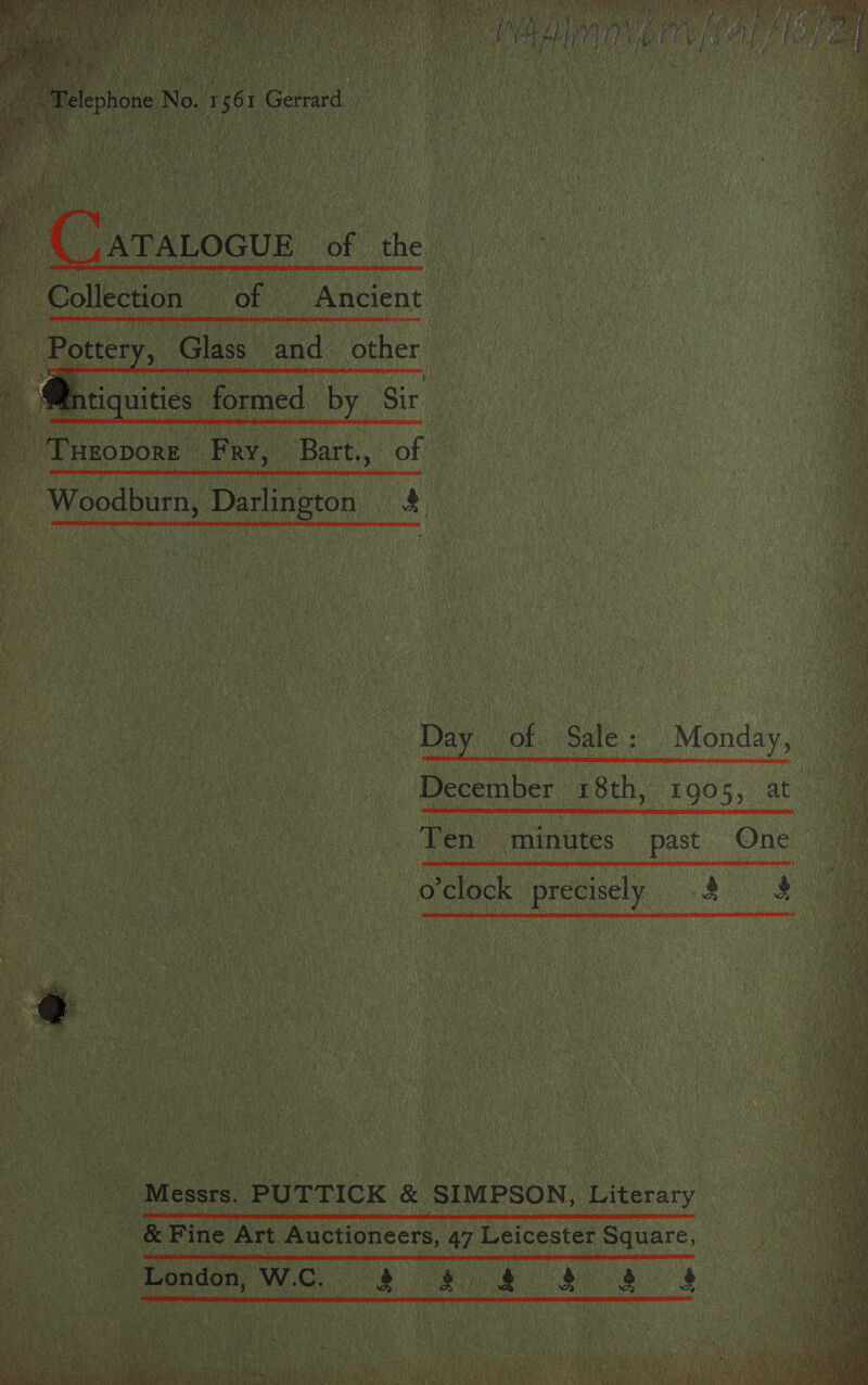  4 ATALOGUE De he on _ Collection | ‘ of Ancient   _and_ ; foothill i    Potter Bal Glass  accom? a Bart., ee   _ Woodburn, Darlington ay      Day “of. Sale : December 18th, 1905, at Monday,  Ten minutes past One   o'clock precisely 4 &amp; Se Messrs. PUT TICK &amp; SIMPSON, Literary sae c hoe Gok Fine Art Auctioneers, 47 Leicester Square, _ London, we. ee a Ne Va +      