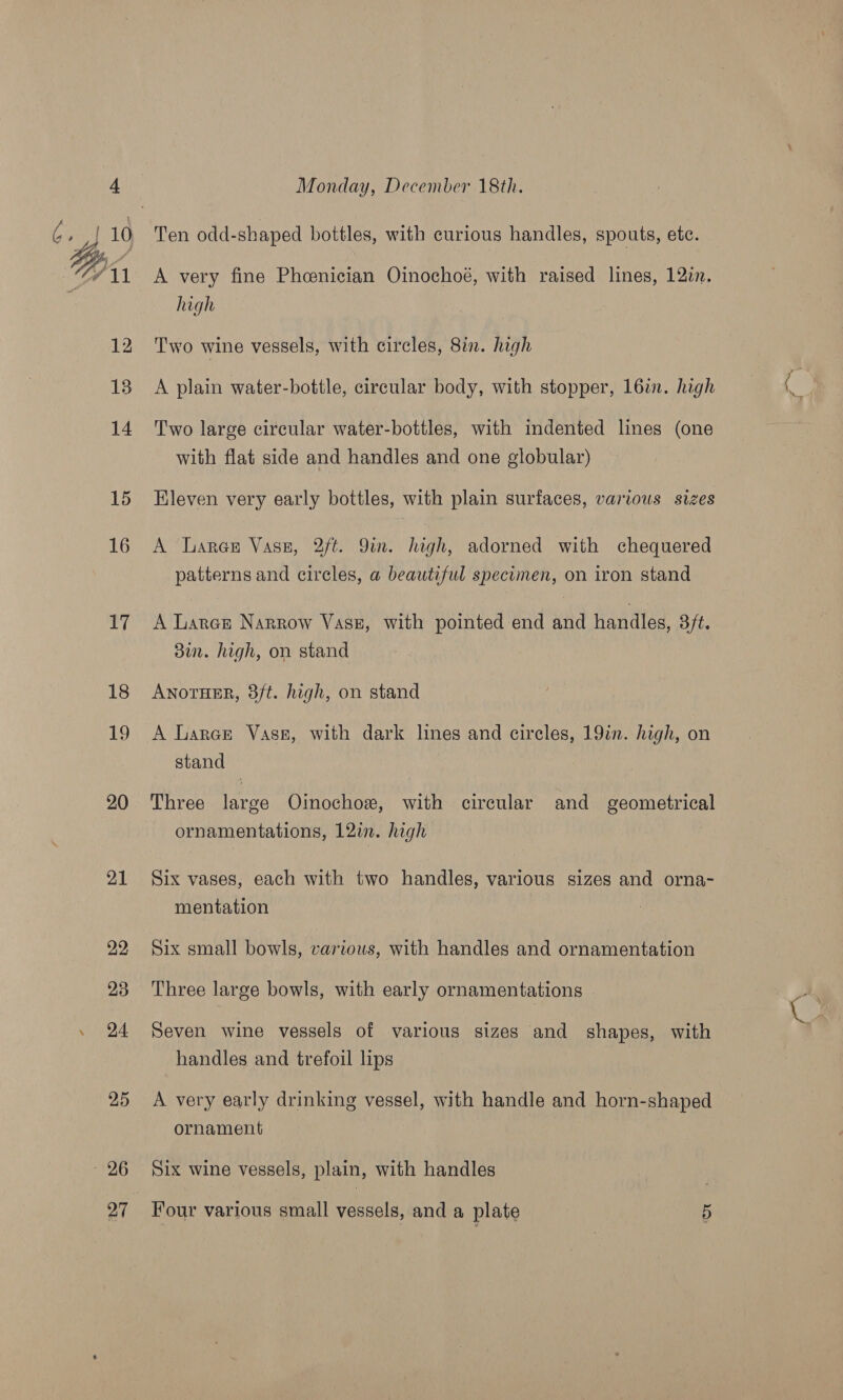 20 21 22 23 25 ~ 26 Monday, December 18th. A very fine Pheenician Oinochoé, with raised lines, 122. high Two wine vessels, with circles, 8in. high A plain water-bottle, circular body, with stopper, 16in. high Two large circular water-bottles, with indented lines (one with flat side and handles and one globular) Eleven very early bottles, with plain surfaces, various sizes A Lares Vase, 2ft. 9in. high, adorned with chequered patterns and circles, a beautiful specimen, on iron stand A Laren Narrow Vasz, with pointed end and handles, 3ft. 3in. high, on stand AnotHER, 3/t. high, on stand A Larar Vase, with dark lines and circles, 19in. high, on stand | Three large Oinochox, with circular and geometrical ornamentations, 12in. high Six vases, each with two handles, various sizes and orna- mentation Six small bowls, various, with handles and ornamentation Three large bowls, with early ornamentations Seven wine vessels of various sizes and shapes, with handles and trefoil lips A very early drinking vessel, with handle and horn-shaped ornament : Six wine vessels, plain, with handles Four various small vessels, and a plate 5