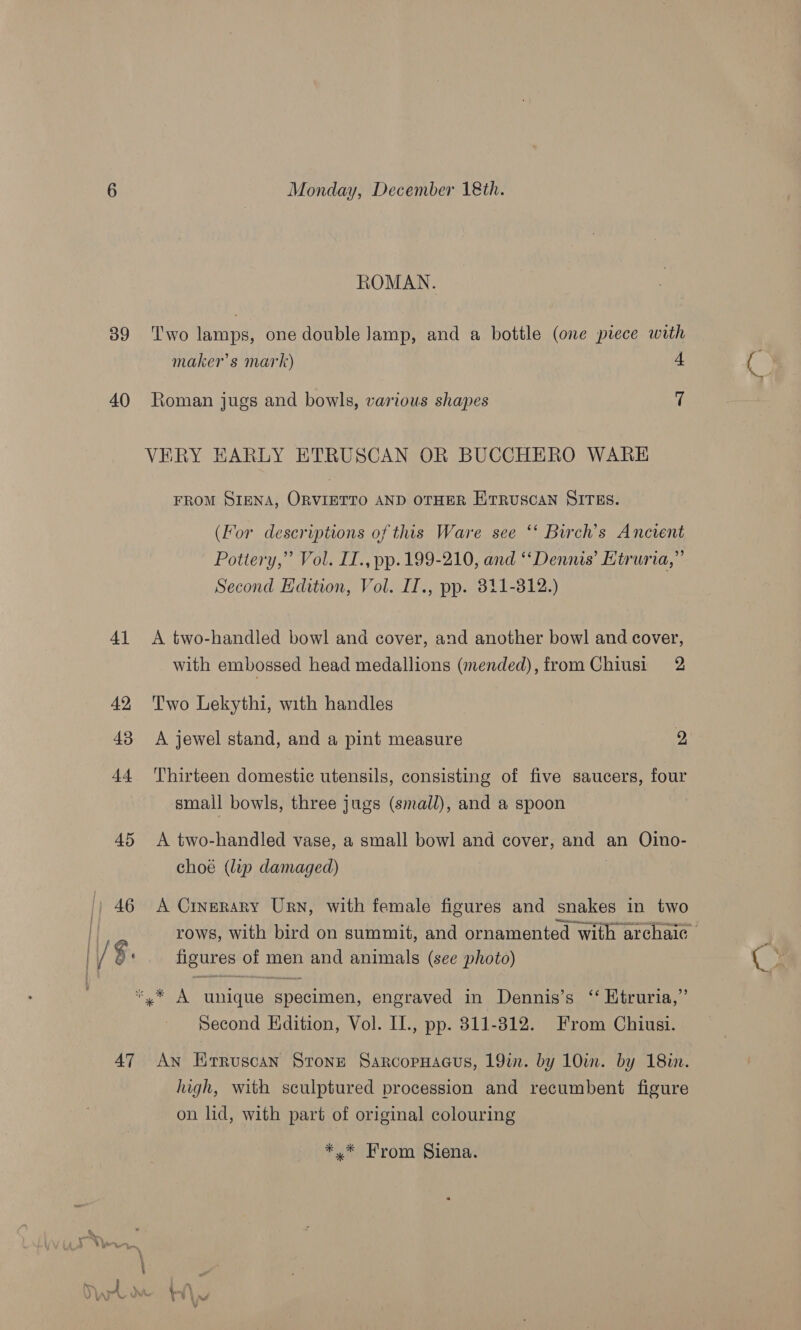 39 40) 4] 42 43 AL 45 46 | | Vex [| 47 Monday, December 18th. ROMAN. Two lamps, one double lamp, and a bottle (one piece with maker’s mark) 4 Roman jugs and bowls, various shapes 7 VERY EARLY ETRUSCAN OR BUCCHERO WARE FROM SIENA, ORVIETTO AND OTHER EitRUSCAN SITES. (For descriptions of this Ware see ‘‘ Birch’s Ancient Pottery,” Vol. IL., pp. 199-210, and ‘Dennis’ Htruria,”’ Second Edition, Vol. IT., pp. 311-312.) A two-handled bowl and cover, and another bowl and cover, with embossed head medallions (mended), from Chiusi 2 Two Lekythi, with handles A jewel stand, and a pint measure 2 Thirteen domestic utensils, consisting of five saucers, four small bowls, three jugs (small), and a spoon A two-handled vase, a small bowl and cover, and an Oino- choe (lyp damaged) . A Cinerary Urn, with female figures and snakes in two rows, with bird on summit, and ornamented with archaic figures of men and animals (see photo) Second Edition, Vol. II., pp. 811-312. From Chiusi. An Erruscan Stone SaRcopHaGus, 19in. by 10in. by 18in. high, with sculptured procession and recumbent figure on lid, with part of original colouring *,* From Siena.