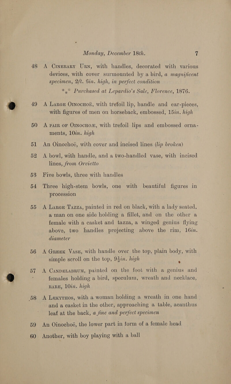 48 49 50) 56 58 59 60 Monday, December 18th. 7 A Crngrary Urn, with handles, decorated with various devices, with cover surmounted by a bird, a magnificent specumen, 2ft. Bin. high, in perfect condition *,* Purchased at Lepardio’s Sale, Florence, 1876. A Lares OrnocHoii, with trefoil lip, handle and ear-pieces, with figures of men on horseback, embossed, 15in. high A patrR oF O1NocHom, with trefoil lips and embossed orna- ments, 10. high An Oinochoé, with cover and incised lines (lip broken) A bowl, with handle, and a two-handled vase, with incised lines, from Orvietto Five bowls, three with handles Three high-stem bowls, one with beautiful figures in procession A Larer Tazza, painted in red on black, with a lady seated, a man on one side holding a fillet, and on the other a female with a casket and tazza, a winged genius flying above, two handles projecting: above the rim, 16in. diameter A Greek Vass, with handle over the top, plain body, with simple scroll on the top, 93in. high . A CanpeLAaBRUM, painted on the foot with a genius and females holding a bird, speculum, wreath and necklace, RARE, 1Owi. high A Lexyrnos, with a woman holding a wreath in one hand _ and a casket in the other, approaching a table, acanthus leaf at the back, a fine and perfect specimen An Oinochoé, the lower part in form of a female head Another, with boy playing with a ball