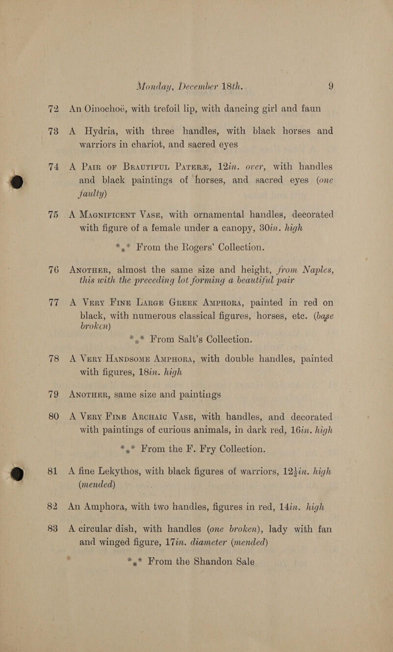 72 . 73 74 7) 76 17 Monday, December 18th. i) An Oinochoé, with trefoil lip, with dancing girl and faun A Hydria, with three handles, with black horses and warriors in chariot, and sacred eyes A Pair or Beautirun Parerm, 12in. over, with handles and black paintings of horses, and sacred eyes (one Jaulty) A MaentiricEnT Vase, with ornamental handles, decorated with figure of a female under a canopy, 380i. high *.* From the Rogers’ Collection. ANoTHER, almost the same size and height, from Naples, this with the preceding lot forming a beautiful paw A Very Fine Larckt Greek AmpHora, painted in red on black, with numerous classical figures, horses, etc. (base brokcn) | *,* From Salt’s Collection. A Very HanpsomeE Ampnora, with double handles, painted with figures, 182. high ANOTHER, same size and paintings A Very Fine Arcuaic Vase, with handles, and decorated with paintings of curious animals, in dark red, 16in. high *,* From the F. Fry Collection. A fine Lekythos, with black figures of warriors, 123in. high (mended) An Amphora, with two handles, figures in red, 14in. high A circular dish, with handles (one broken), lady with fan and winged figure, 17i. diameter (mended) *,* From the Shandon Sale