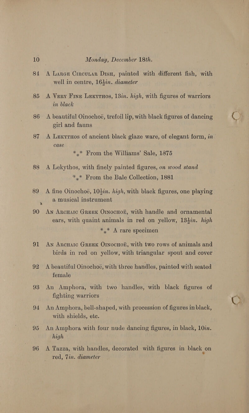 84 85 86 87 88 89 91 92 93 94 95 96 A Lares Crrcunuar Disu, painted with different fish, with well in centre, 164i. diameter A Very Fine Lexyruos, 183i. high, with figures of warriors wm black A beautiful Oinochoé, trefoil lip, with black figures of dancing girl and fauns | CaSE *.* From the Williams’ Sale, 1875 A Lekythos, with finely painted figures, on wood stand *,* From the Bale Collection, 1881 A fine Oinochoé, 105in. high, with black figures, one playing a musical instrument An ArcHaic GREEK OINocHoi#, with handle and ornamental ears, with quaint animals in red on yellow, 184i. high * * A rare specimen An ArcHaAlc GREEK OrnocHo#, with two rows of animals and birds in red on yellow, with triangular spout and cover A beautiful Oinochoé, with three handles, painted with seated female ) An Amphora, with two handles, with black figures of fiohting warriors An Amphora, bell-shaped, with procession of figures in black, with shields, etc. An Amphora with four nude dancing figures, in black, 10in. high | A Tazza, with handles, decorated with figures in black on red, Tin. diameter