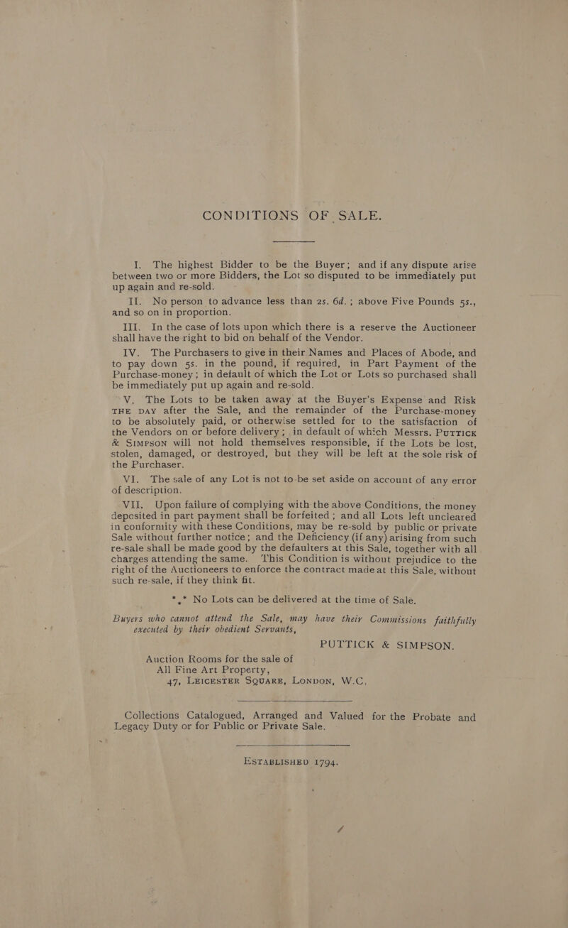 CONDITIONS OF. SALE. I. The highest Bidder to be the Buyer; and if any dispute arise between two or more Bidders, the Lot so disputed to be immediately put up again and re-sold. II. No person to advance less than 2s. 6d.; above Five Pounds 5s., and so on in proportion. III. In the case of lots upon which there is a reserve the Auctioneer shall have the right to bid on behalf of the Vendor. IV. The Purchasers to give in their Names and Places of Abode, and to pay down 5s. in the pound, if required, in Part Payment of the Purchase-money ; in default of which the Lot or Lots so purchased shall be immediately put up again and re-sold. V. The Lots to be taken away at the Buyer’s Expense and Risk THE vay after the Sale, and the remainder of the Purchase-money to be absolutely paid, or otherwise settled for to the satisfaction of the Vendors on or before delivery; in default of which Messrs. Putrick &amp; Simpson will not hold themselves responsible, if the Lots be lost, stolen, damaged, or destroyed, but they will be left at the sole risk of the Purchaser. VI. The sale of any Lot is not to-be set aside on account of any error of description. VII. Upon failure of complying with the above Conditions, the money deposited in part payment shall be forfeited ; and all Lots left uncleared in conformity with these Conditions, may be re-sold by public or private Sale without further notice; and the Deficiency (if any) arising from such re-Sale shall be made good by the defaulters at this Sale, together with all charges attending the same. This Condition is without prejudice to the right of the Auctioneers to enforce the contract madeat this Sale, without such re-sale, if they think fit. *.* No Lots can be delivered at the time of Sale. Buyers who cannot attend the Sale, may have theiy Commissions faithfully executed by theiy obedient Servants, PUTTICK &amp; SIMPSON. Auction Rooms for the sale of All Fine Art Property, 47, LEICESTER SQUARE, LoNvoN, W.C,   Collections Catalogued, Arranged and Valued for the Probate and Legacy Duty or for Public or Private Sale. ESTABLISHED 1794.