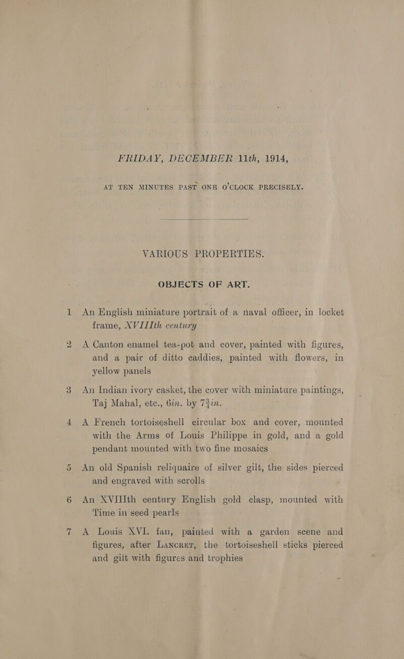 bo  VARIOUS PROPERTIES. OBJECTS OF ART. frame, XVIIIth century A Canton enamel tea-pot- and cover, painted with figures, and a pair of ditto caddies, painted with flowers, in yellow panels An Indian ivory casket, the cover with miniature paintings, Taj Mahal, etc., 6in. by T3un. A French tortoiseshell circular box and cover, mounted with the Arms of Louis Philippe in gold, and a gold pendant mounted with two fine mosaics An old Spanish reliquaire of silver gilt, the sides pierced and engraved with scrolls An XVIIIth century English gold clasp, mounted with ‘ime in seed pearls A Louis XVI. fan, painted with a garden scene and figures, after Lancret, the tortoiseshell sticks pierced and gilt with figures and trophies