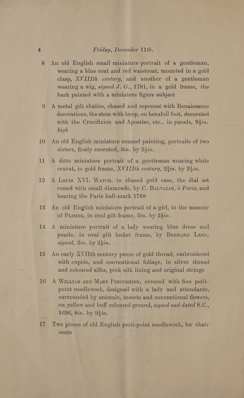 10 im 14 15 16 17 Friday, December 11th. An old English small miniature portrait of a gentleman, wearing a blue coat and red waistcoat, mounted in a gold clasp, XVIIIth century, and another of a gentleman wearing a wig, signed J. G., 1781, in a gold frame, the back painted with a miniature figure subject A metal gilt chalice, chased and repoussé with Renaissance decorations, the stem with knop, on hexafoil foot, decorated with the Crucifixion and Apostles, etc., in panels, 94in. high An old English miniature enamel painting, portraits of two sisters, finely executed, 8in. by 24in. A ditto miniature portrait of a gentleman wearing white cravat, in gold frame, XVIIIth century, 23in. by 24in. A Louis XVI. WarcHu, in chased gold case, the dial set round with small diamonds, by C. Barazar, @ Paris, and bearing the Paris hall-mark 1768 An old English miniature portrait of a girl, in the manner of Puimer, in oval gilt frame, 3in. by 247. A miniature portrait of a lady wearing blue dress and pearls, in oval gilt locket frame, by Brrnarp Lens, signed, din. by 24in. An early XVIIth century purse of gold thread, embroidered with cupids, and conventional foliage, in silver thread and coloured silks, pink silk lining and original strings A Wiuuiam anp Mary Princusuton, covered with fine petit- point needlework, designed with a lady and attendants, surrounded by animals, insects and conventional flowers, on yellow and buff coloured ground, signed and dated 8.C., 1696, Sin. by Odin. , Two pieces of old English petit-point needlework, for chair seats