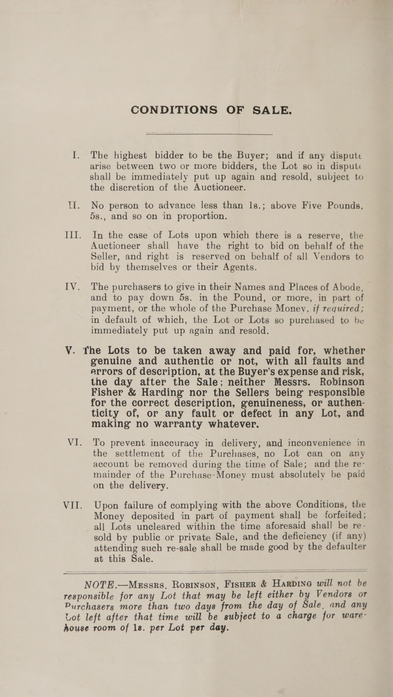 V. VII. CONDITIONS OF SALE. The highest bidder to be the Buyer; and if any dispute arise between two or more bidders, the Lot so in disput« shall be immediately put up again and resold, subject to the discretion of the Auctioneer. No person to advance less than 1s.; above Five Pounds, 5s., and so on in proportion. In the case of Lots upon which there is a reserve, the Auctioneer shall have the right to bid on behalf of the Seller, and right is reserved on behalf of all Vendors to bid by themselves or their Agents. The purchasers to give in their Names and Places of Abode, and to pay down 5s. in the Pound, or more, in part of payment, or the whole of the Purchase Money, if required; in default of which, the Lot or Lots so purchased to be immediately put up again and resold. genuine and authentic or not, with all faults and errors of description, at the Buyer’s expense and risk, the day after the Sale; neither Messrs. Robinson Fisher &amp; Harding nor the Sellers being responsible for the correct description, genuineness, or authen- ticity of, or any fault or defect in any Lot, and making no warranty whatever. To prevent inaccuracy in delivery, and inconvenience in the settlement of the Purchases, no Lot can on any account be removed during the time of Sale; and the re- mainder of the Purchase-Money must absolutely be paid on the delivery. | Upon failure of complying with the above Conditions, the Money deposited in part of payment shall be forfeited; sold by publie or private Sale, and the deficiency (if any) attending such re-sale shall be made good by the defaulter at this Sale.  