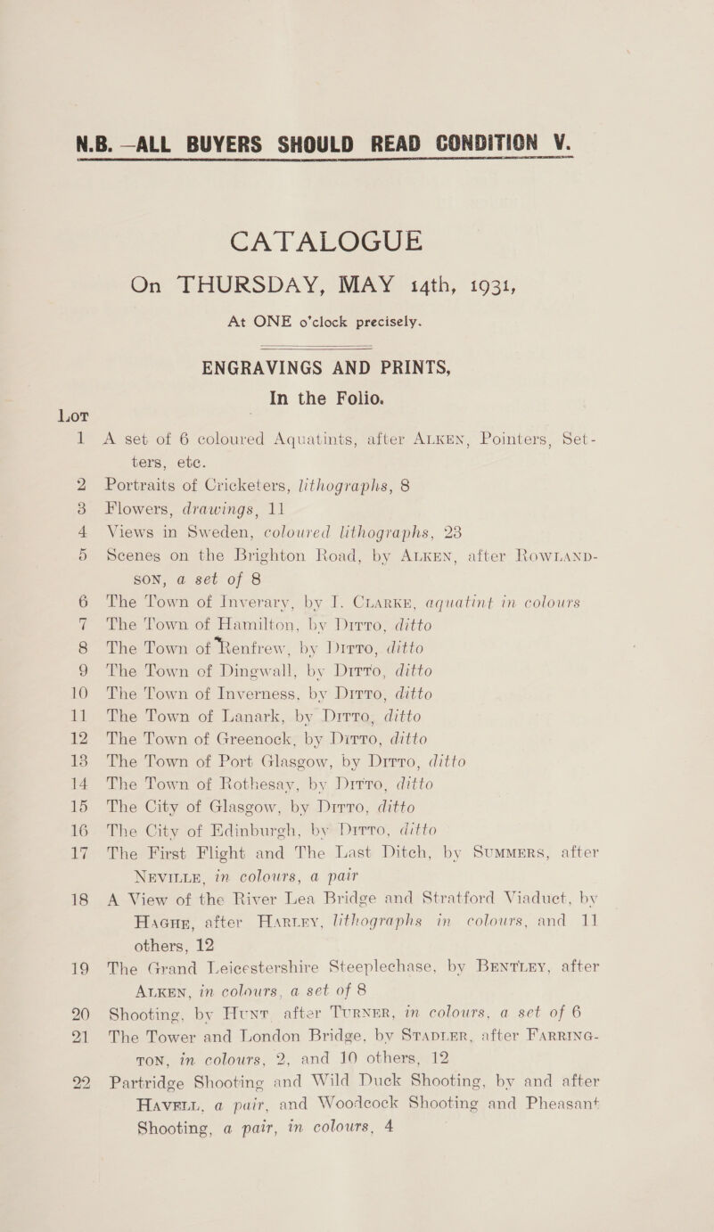 CATALOGUE On THURSDAY, MAY 14th, 1931, At ONE o'clock precisely.   ENGRAVINGS AND PRINTS, In the Folio. Lot pa A set of 6 coloured Aquatints, after ALKEN, Pointers, Set- ters, etc. 2 Portraits of Cricketers, lithographs, 8 3 Flowers, drawings, 11 4 Views in Sweden, coloured lithographs, 23 5 Scenes on the Brighton Road, by ALKEN, after RowLanp- SON, a set of 8 6 The Town of Inverary, by I. CLARKE, aquatint in colours 7 The Town of Hamilton, by Dirro, ditto 8 The Town of Renfrew, by Dirro,. ditto 9 The Town of Dingwall, by Drrro, ditto 10 The Town of Inverness, by Dirto, ditto 11 The Town of Lanark, by Ditto, ditto 12 The Town of Greenock, by Dirto, ditto 138 The Town of Port Glasgow, by Drrro, ditto 14 The Town of Rothesay, by Drrro, ditto 15 The City of Glasgow, by Dirro, ditto 16 The City of Edinburgh, by Drrro, ditto 17 The First Flight and The Last Ditch, by Summers, after NEVILLE, in colours, a pair 18 A View of the River Lea Bridge and Stratford Viaduct, by Hacur, after Harvey, lithographs in colours, and 11 others, 12 19 The Grand Leicestershire Steeplechase, by Brentiey, after ALKEN, in colours, a set of 8 90 Shooting, by Hunt, after Turner, in colours, a set of 6 91 The Tower and London Bridge, by StapiEr, after FARRING- TON, in colours, 2, and 10 others, 12 Partridge Shooting and Wild Duck Shooting, by and after HAVEuL, a pair, and Woodcock Shooting and Pheasant Shooting, a pair, in colours, 4 ho bo