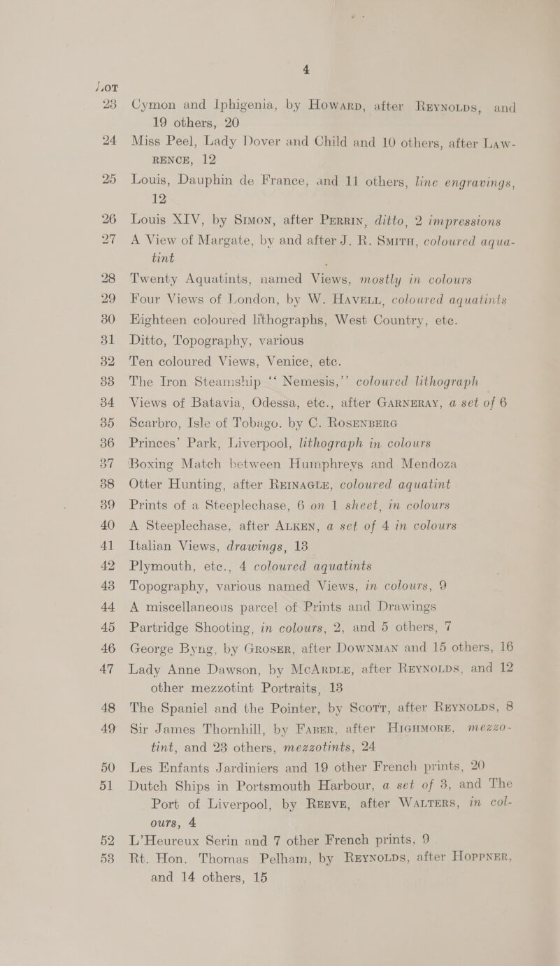 42 4 Cymon and Iphigenia, by Howarp, after Rrynotps, and 19 others, 20 Miss Peel, Lady Dover and Child and 10 others, after Law- RENCE, 12 12 Louis XIV, by Smuvon, after Purrin, ditto, 2 impressions A View of Margate, by and after J. R. Surra, coloured aqua- tint Twenty Aquatints, named Views, mostly in colours Four Views of London, by W. Havetn, coloured aquatints Eighteen coloured lithographs, West Country, etc. Ditto, Topography, various Ten coloured Views, Venice, etc. The Tron Steamship “* Nemesis,’’ coloured lithograph Views of Batavia, Odessa, etc., after GARNERAY, a set of 6 Scarbro, Isle of Tobago. by C. RosENBERG Princes’ Park, Liverpool, lithograph in colours ‘Boxing Match between Humphrevs and Mendoza Otter Hunting, after REINAGLE, coloured aquatint Prints of a Steeplechase, 6 on 1 sheet, in colours A Steeplechase, after ALKEN, a set of 4 in colours Italian Views, drawings, 13 Plymouth, etc., 4 coloured aquatints Topography, various named Views, in colours, 9 A miscellaneous parcel of Prints and Drawings Partridge Shooting, in colours, 2, and 5 others, 7 George Byng, by Grossr, after Downman and 16 others, 16 Lady Anne Dawson, by McArpiz, after Reynoips, and 12 other mezzotint Portraits, 13 The Spaniel and the Pointer, by Scorr, after ReyNoLps, 8 Sir James Thornhill, by Fasmr, after HiGHMoRE, mezzo- tint, and 23 others, mezzotints, 24 Les Enfants Jardiniers and 19 other French prints, 20 Dutch Ships in Portsmouth Harbour, a set of 3, and The Port of Liverpool, by Renvs, after WALTERS, in col- ours, 4 L’Heureux Serin and 7 other French prints, 9 Rt. Hon. Thomas Pelham, by Reynoups, after Hoppner, and 14 others, 15