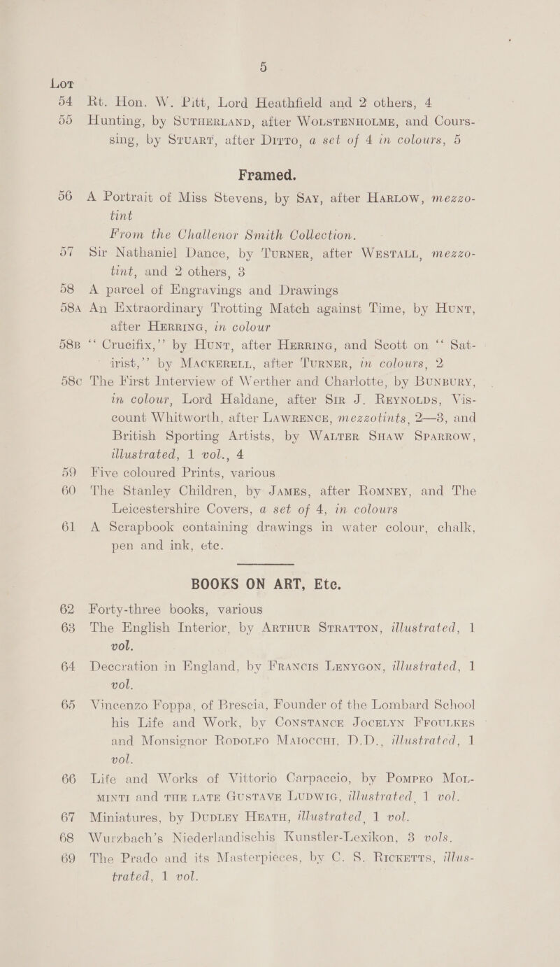 Rt. Hon. W. Pitt, Lord Heathfield and 2 others, 4 55 Hunting, by SurueRLanp, after WoLSTENHOLME, and Cours- sing, by Stuart, after Divro, a set of 4 in colours, 5 Framed. 56 A Portrait of Miss Stevens, by Say, after HarLow, mezzo- tint From the Challenor Smith Collection. Sir Nathaniel Dance, by Turner, after WESTALL, mezzo- tint, and 2 others, 3 58 <A parcel of Engravings and Drawings 584 An Extraordinary Trotting Match against Time, by Hunt, after HERRING, in colour 58B “* Crucifix,’’ by Hunt, after Herring, and Scott on “‘ Sat- irist,’’ by MackereLn, after TuRNER, in colours, 2 d58¢ The First Interview of Werther and Charlotte, by Bunsury, in colour, Lord Haidane, after Str J. Rrynoups, Vis- count Whitworth, after LAWRENCE, mezzotints, 2—8, and British Sporting Artists, by Water SHAW SPARROW, illustrated, 1 vol., 4 59 Five coloured Prints, various 60 The Stanley Children, by James, after Romney, and The Leicestershire Covers, a set of 4, in colours 61 A Scrapbook containing drawings in water colour, chalk, pen and ink, etc. BOOKS ON ART, Ete. 62 Forty-three books, various 63 The English Interior, by ArtHur Stratton, illustrated, 1 vol. 64 Deccration in England, by Francis Lenycon, illustrated, 1 vol. 65 Vineenzo Foppa, of Brescia, Founder of the Lombard School his Life and Work, by ConstTanck JocELYN FFOULKES and Monsignor Ropotro Matoccnt, D.D., illustrated, 1 vol. 66 Life and Works of Vittorio Carpaccio, by Pompro Mot- MINTI and THE LATE GUSTAVE Lupwice, illustrated, 1 vol. 67 Miniatures, by Duptey Hearn, illustrated, 1 vol. 68 Wurzbach’s Niederlandischig Kunstler-Lexikon, 8 vols. 69 The Prado and its Masterpieces, by C. 8. Riexerts, illus- trated, 1 vol.