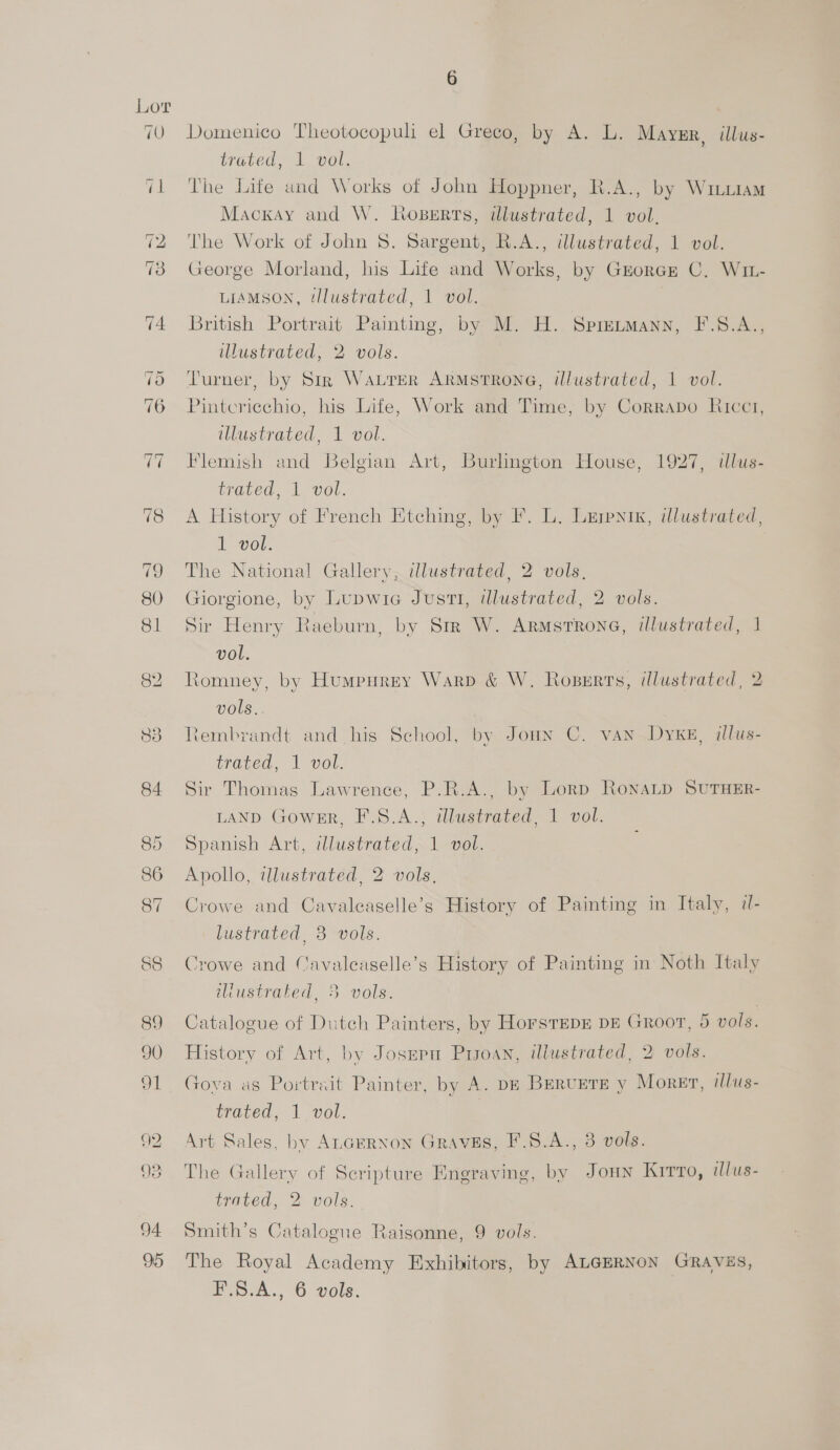 89 90 Slt QQ 93 94 95 Domenico Theotocopuli el Greco, by A. L. Mayer, illus- trated, 1 vol. The Life und Works of John Hoppner, R.A., by Witu1am Mackay and W. Noserts, illustrated, 1 vol. The Work of John 8. Sargent, R.A., illustrated, 1 vol. George Morland, his Life and Works, by GroregEz C. W1z- LIAMSON, tllustrated, 1 vol. British Portrait Painting, by M. H. Spretmann, F.S.A., illustrated, 2 vols. Turner, by Sir WALTER ARMSTRONG, illustrated, 1 vol. Pintcricchio, his Life, Work and Time, by Corrapo Ricc1, illustrated, 1 vol. Flemish and Belgian Art, Burlington House, 1927, illus- trated, 1 vol. A History of French Etching, by F. L. Lerpnix, illustrated, 1 vol. The National Gallery, illustrated, 2 vols. Giorgione, by Lupwia Justi, illustrated, 2 vols. Sir Henry Raeburn, by Sm W. Armstrone, illustrated, 1 vol. Romney, by Humpurey Warp &amp; W. Roserts, illustrated, 2 vols, Rembrandt and his School, by Joun C. van DyxE, illus- trated, i vol. Sir Thomas Lawrence, P.R.A., by Lorp RonaLp SUTHER- LAND Gower, F.S.A., illustrated, 1 vol. Spanish Art, wlustrated, 1 vol. Apollo, illustrated, 2 vols, Crowe and Cavalcaselle’s History of Painting in Italy, d- lustrated, 3 vols. Crowe and Cavaleaselle’s History of Painting in Noth Italy illustrated, 3 vols. Catalogue of Dutch Painters, by HorsTepE DE Groot, 5 vols. History of Art, by Josepu Prsoan, illustrated, 2 vols. Gova as Portrait Painter, by A. DE BERUETE y Moret, illus- trated, 1 vol. Art Sales, by AnceRnon Graves, F.8.A., 3 vols. The Gallery of Scripture Engraving, by Joun Kirto, illus- trated, 2 vols. Smith’s Catalogue Raisonne, 9 vols. The Royal Academy Exhibitors, by ALGERNON GRAVES,