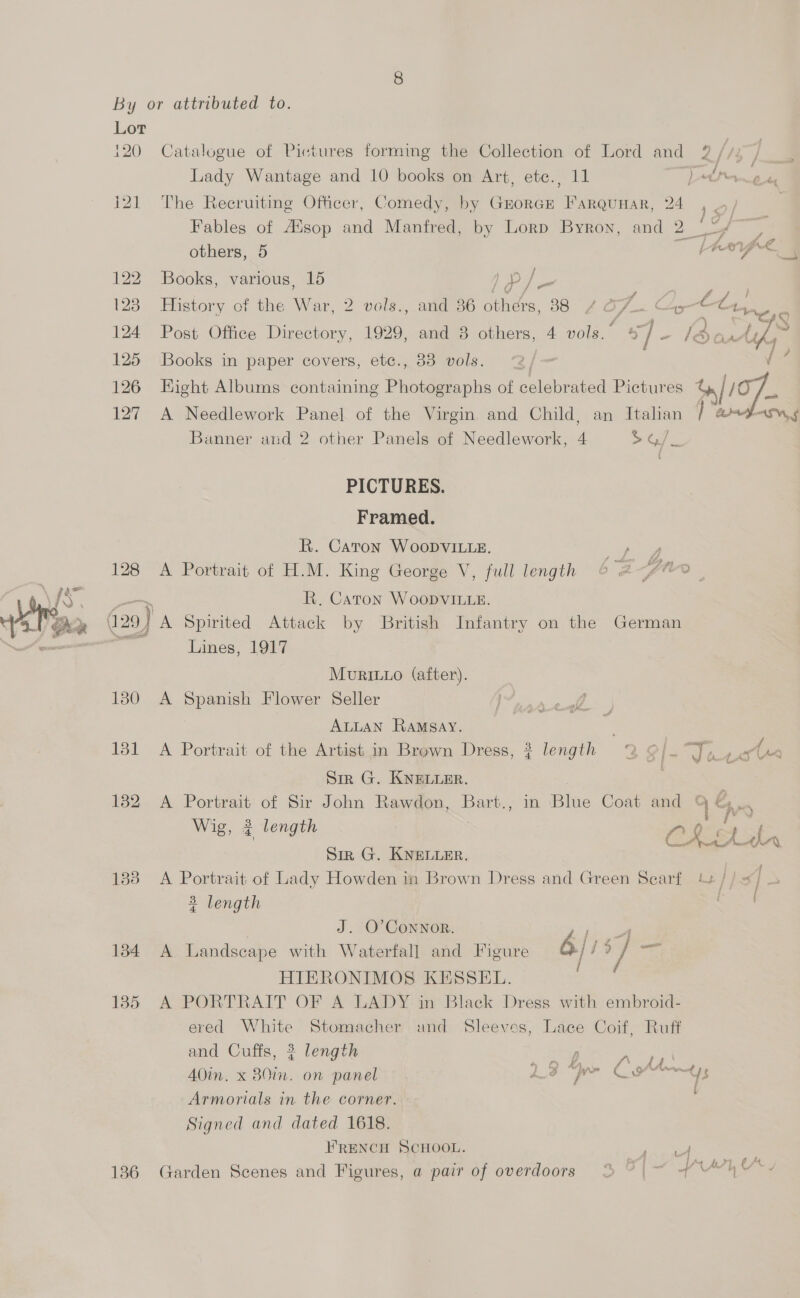  120) Catalogue of Pictures forming the Collection of Lord and 2% {te i21 The Recruiting Officer, Comedy, by Grorcr Farqunar, 24 1D) Fables of Hisop and Manfred, by Lorp Byron, and 2 °°/ others, 5 ~ pRepe | 122 Books, various, 15 ae 123 History of the War, 2 vols., and 36 others, 88 £# O/_.¢ ie £4 rat ox 124 Post Office Directory, 1929, and 38 others, 4 vols.” oy e la r Aue 125 Books in paper covers, ete., 338 vols. 2/— f 126 Hight Albums containing Photographs of celebrated Pictures w [07 127 A Needlework Panel of the Virgin and Child, an Italian | “armatasn¢ Banner and 2 other Panels of Needlework, 4 &gt; Oe PICTURES. Framed. KR. Caton WooDviLye. ‘het a 128 A Portrait of H.M. King George V, full length 6 2 pte a R. Caton WoopvVILle. (a: 29) A Spirited Attack by British Infantry on the German Lines, 1917 Mourit1o (after). 130 A Spanien Flower Seller ALLAN RAMSay. | 131 A Portrait of the Artist in Brown Dress, ? length 2 9]- “ae Sir G. KNELLER. ; 132 A Portrait of Sir John Rawdon, Bart., in Blue Coat and 96 Wig, ¢ length Sin G. KNELLER. one de 133 A Portrait of Lady Howden in Brown Dress and Green Scarf 4+ // = ] &gt; 3 length Ss J. O’CoNnNOR. Soa 134 A Landscape with Waterfall and Figure | j ts i HIERONIMOS KESSEL. 135 A PORTRAIT OF A LADY in Black Dress with embroid- ered White Stomacher and Sleeves, Lace Coif, Ruff and Cuffs, 2 length ae : AOin. x B0in. on panel LF “pe CA Armorials in the corner. Signed and dated 1618. FRENCH SCHOOL. ee, 136 Garden Scenes and Figures, a pair of overdoors % 9 | ~ (“4h