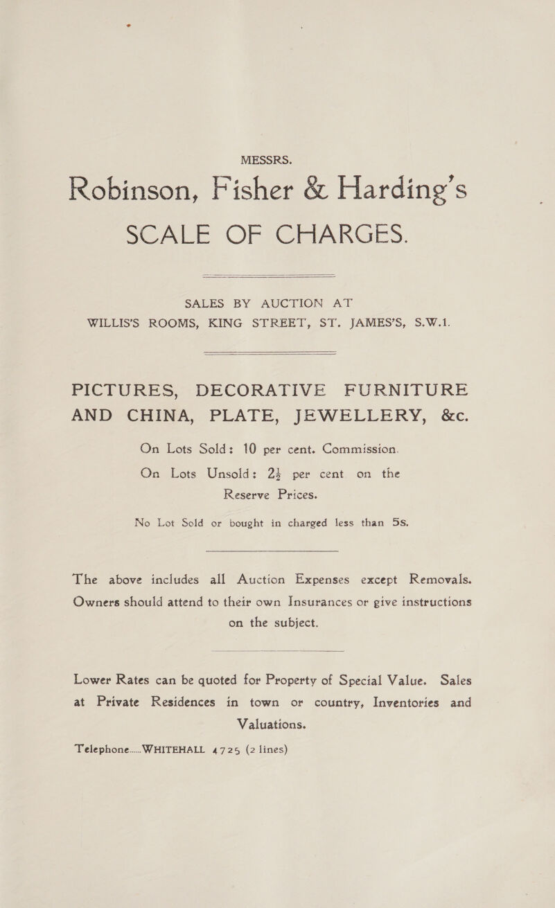 MESSRS. Robinson, Fisher &amp; Harding's SCALE OF CHARGES.  SALES BY AUCTION AT WILLIS’S ROOMS, KING STREET, ST. JAMES’S, S,.W.1.  PICTURES, DECORATIVE FURNITURE AND CHINA, PLATE, JEWELLERY, &amp;c. On Lots Sold: 10 per cent. Commission. On Lots Unsold: 24 per cent. on the Reserve Prices. No Lot Sold or bought in charged less than 5S. The above includes all Auction Expenses except Removals. Owners should attend to their own Insurances or give instructions on the subject.  Lower Rates can be quoted for Property of Special Value. Sales at Private Residences in town or country, Inventories and Valuations. Telephone... WHITEHALL 4725 (2 lines)