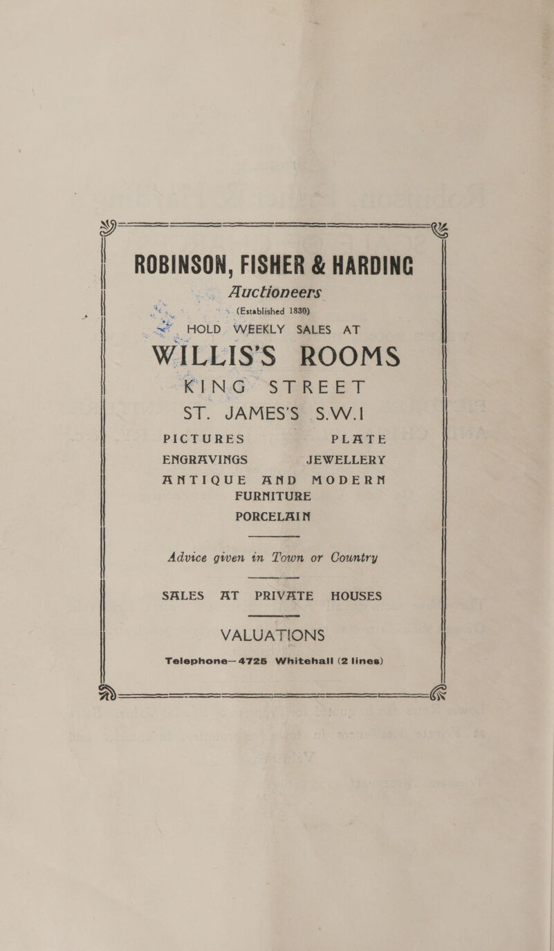   : ROBINSON, FISHER &amp; HARDING .. Auchoneers: | ey a =. (Established 1830) HOLD WEEKLY SALES AT | WILLIS’S ROOMS | KING STREET _ ST. JAMES'S S.W.I   PICTURES | PLATE ENGRAVINGS JEWELLERY ANTIQUE AND MODERN FURNITURE PORCELAIN  Advice gwen tn Town or Country |  Ao  | SALES AT PRIVATE HOUSES VALUATIONS Telenphone— 4725 Whitehall (2 lines)     