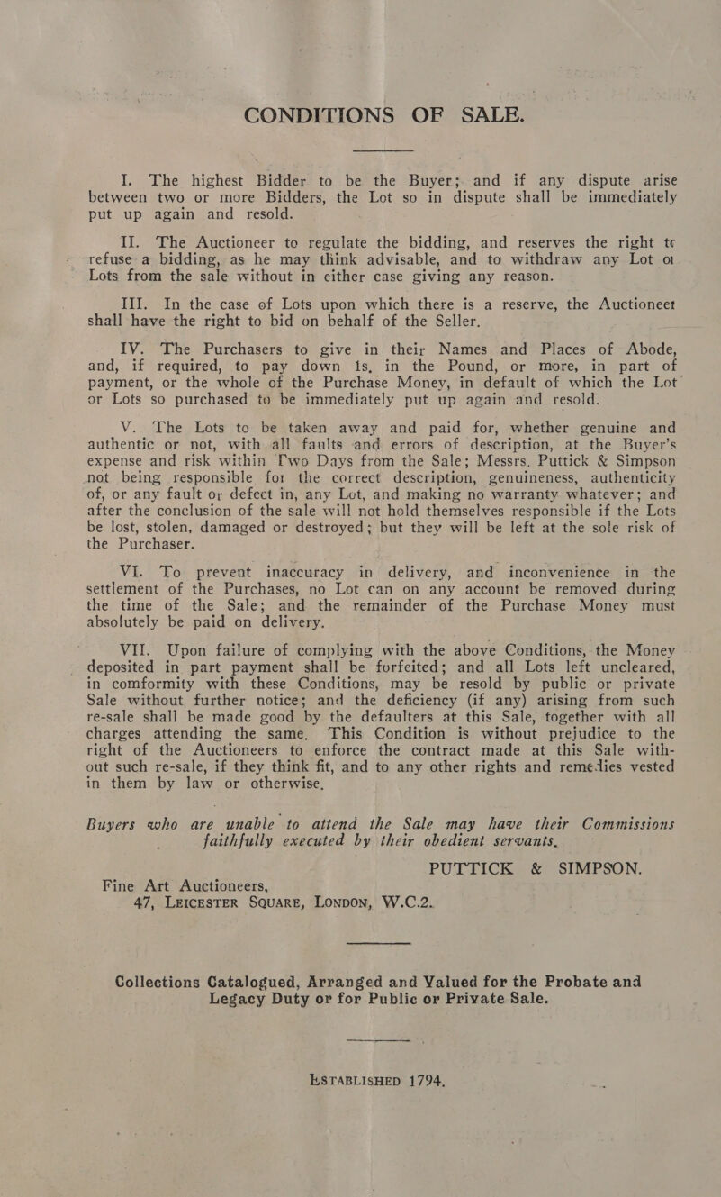 CONDITIONS OF SALE. I. The highest Bidder to be the Buyer; and if any dispute arise between two or more Bidders, the Lot so in dispute shall be immediately put up again and resold. II. The Auctioneer to regulate the bidding, and reserves the right te refuse a bidding, as he may think advisable, and to withdraw any Lot o Lots from the sale without in either case giving any reason. III. In the case of Lots upon which there is a BS the Auctioneet shall have the right to bid on behalf of the Seller. IV. The Purchasers to give in their Names and Places of Abode, and, if required, to pay down is, in the Pound, or more, in part of payment, or the whole of the Purchase Money, in default of which the Lot’ or Lots so purchased to be immediately put up again and resold. V. The Lots to be taken away and paid for, whether genuine and authentic or not, with all faults and errors of description, at the Buyer’s expense and risk within [wo Days from the Sale; Messrs, Puttick &amp; Simpson not being responsible for the correct description, genuineness, authenticity of, or any fault or defect in, any Lot, and making no warranty whatever; and after the conclusion of the sale will not hold themselves responsible if the Lots be lost, stolen, damaged or destroyed; but they will be left at the sole risk of the Purchaser. VI. To prevent inaccuracy in delivery, and inconvenience in the settlement of the Purchases, no Lot can on any account be removed during the time of the Sale; and the remainder of the Purchase Money must absolutely be paid on delivery. VII. Upon failure of complying with the above Conditions, the Money deposited in part payment shall be forfeited; and all Lots left uncleared, in comformity with these Conditions, may be resold by public or private Sale without further notice; and the deficiency (if any) arising from such re-sale shall be made good by the defaulters at this Sale, together with all charges attending the same, ‘This Condition is without prejudice to the right of the Auctioneers to enforce the contract made at this Sale with- out such re-sale, if they think fit, and to any other rights and reme-lies vested in them by law or otherwise. Buyers who are unable to attend the Sale may have their Commissions faithfully executed by their obedient servants, PUTTICK &amp; SIMPSON. Fine Art Auctioneers, 47, LEICESTER SQUARE, LONDON, W.C.2. Collections Catalogued, Arranged and Valued for the Probate and Legacy Duty or for Public or Private Sale. ESTABLISHED 1794.