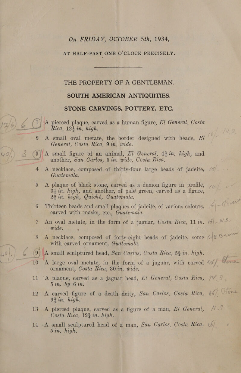 On FRIDAY, OCTOBER 5th, 1934, AT HALF-PAST ONE O’CLOCK PRECISELY. THE PROPERTY OF A GENTLEMAN. SOUTH AMERICAN ANTIQUITIES. STONE CARVINGS, POTTERY, ETC, Rica, 124 in. high. BOF fh S63 A 4 Or lop) 2 ioe) 10 13 14 General, Costa Rica, 9 in. wide. another, San Carlos, 5 in. wide, Costa Rica. A necklace, composed of thirty-four large beads of jadeite, Guatemala, A plaque of black stone, carved as a demon figure in profile, 341m. high, and another, of pale green, carved as a figure, 22 in. high, Quiché, Guatemala. Thirteen beads and small plaques of jadeite, of various colours, carved with masks, ete., Guatemala. An oval metate, in the form of a jaguar, Costa Rica, 11 m. wide. with vad ornament, Guatemala. A small sculptured head, San Carlos, Costa Rica, 5% in. high. ornament, Costa Rica, 301m. wide. 5in. by 6 in. A carved figure of a death deity, San Carlos, Costa Rica, 92 in. high. A pierced plaque, carved as a figure of a man, £7 General, Costa Rica, 12% im. high. A small sculptured head of a man, San Carlos, Costa Rica, Bin. high.