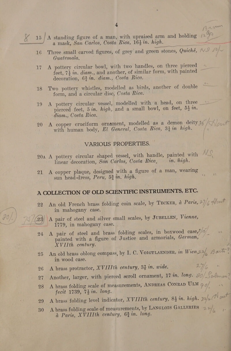 o&gt; 16 aby 18 19 os ; : / A standing figure of a man, with upraised arm and holding a mask, San Carlos, Costa Rica, 164%. high. Three small carved figures, of grey and green stones, Quiché, / Guatemala, A pottery circular bowl, with two handles, on three pierced feet, V4 in. diam., and another, of similar form, with painted decoration, 62 in. diam., Costa Rica. Two pottery whistles, modelled as birds, another of double form, and a circular disc, Costa Rica. A pottery circular vessel, modelled with’ a head, on three pierced feet, 5in. high, and a small bowl, on feet, 54 in. diam., Costa Rica. A copper cruciform ornament, modelled as a demon deity #4 / with human body, El General, Costa Rica, 34 m high. VARIOUS PROPERTIES. 21 linear decoration, San Carlos, Costa Rica, in. high. A copper plaque, designed with a figure of a man, wearing sun head-dress, Peru, 534m. high. Qa 24 20 30 An old French brass folding coin scale, by TECKER, @ Paris, 2)/ in mahogany case. A pair of steel and silver small scales, by JUBELLEN, Vienne, 1779, in mahogany case. | A pair of steel ‘and brass folding scales, in boxwood case,F//b/. painted with a figure of Justice and armorials, German, XVIIth century. An old brass oblong compass, by I. C. VOIGTLAENDER, in Wien,22f arto | in wood case. { A brass protractor, XVIIIth century, 34 im. wide. a7 A brass folding scale of measurements, ANDREAS Conrad ULM 9 vy fecit 1739, 74m. long. | A brass folding level indicator, XVIIIth century, 84 in. high. 32/6 /TN A brass folding scale of measurements, by LANGLOIS GALLERIES a Paris, XVIIIth century, 63m. long. |