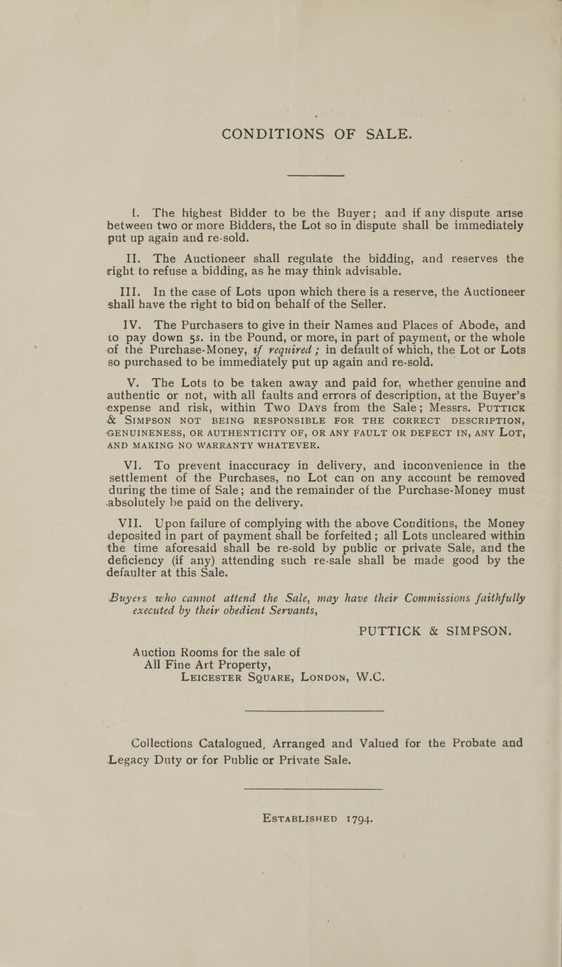 CONDITIONS OF SALE. {. The highest Bidder to be the Buyer; and if any dispute arise between two or more Bidders, the Lot so in dispute shall be immediately put up again and re-sold. II. The Auctioneer shall regulate the bidding, and reserves the right to refuse a bidding, as he may think advisable. III. Inthe case of Lots upon which there is a reserve, the Auctioneer shall have the right to bid on behalf of the Seller. IV. The Purchasers to give in their Names and Places of Abode, and to pay down 5s. in tbe Pound, or more, in part of payment, or the whole of the Purchase-Money, if required ; in default of which, the Lot or Lots so purchased to be immediately put up again and re-sold. V. The Lots to be taken away and paid for, whether genuine and authentic or not, with all faults and errors of description, at the Buyer’s expense and risk, within Two Days from the Sale; Messrs, Puttick &amp; SIMPSON NOT BEING RESPONSIBLE FOR THE CORRECT DESCRIPTION, -GENUINENESS, OR AUTHENTICITY OF, OR ANY FAULT OR DEFECT IN, ANY LoT, AND MAKING NO WARRANTY WHATEVER. VI. To prevent inaccuracy in delivery, and inconvenience in the settlement of the Purchases, no Lot can on any account be removed during the time of Sale; and the remainder of the Purchase-Money must absolutely be paid on the delivery. VII. Upon failure of complying with the above Conditions, the Money deposited in part of payment shall be forfeited; all Lots uncleared within the time aforesaid shall be re-sold by public or private Sale, and the deficiency (if any) attending such re-sale shall be made good by the defaulter at this Sale. Buyers who cannot attend the Sale, may have their Commissions faithfully executed by their obedient Servants, PUTTICK &amp; SIMPSON. Auction Rooms for the sale of All Fine Art Property, LEICESTER SQUARE, Lonpon, W.C. Collections Catalogued, Arranged and Valued for the Probate and Legacy Duty or for Public or Private Sale. ESTABLISHED 1794.